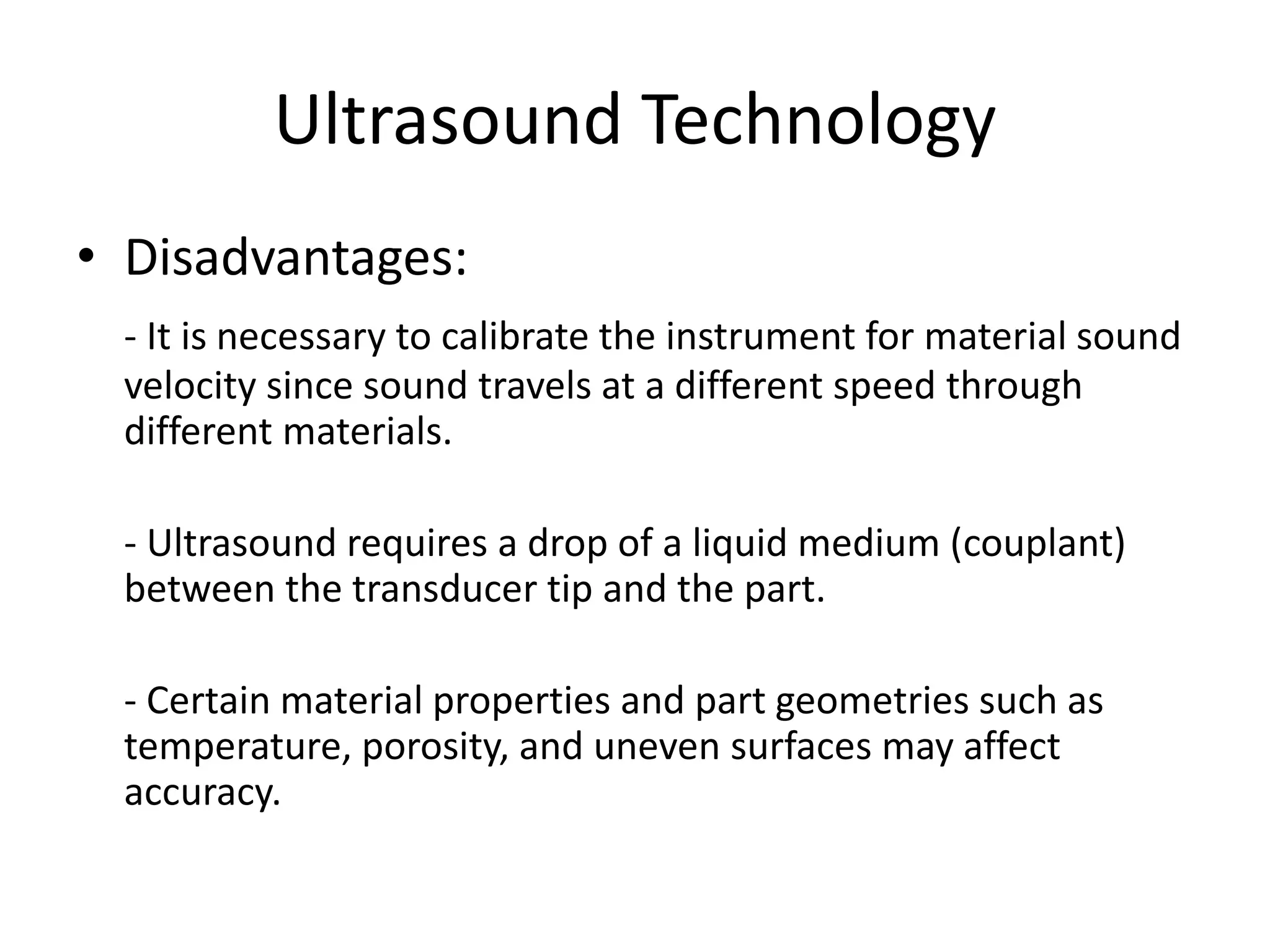 Ultrasound Technology
• Disadvantages:
- It is necessary to calibrate the instrument for material sound
velocity since sound travels at a different speed through
different materials.
- Ultrasound requires a drop of a liquid medium (couplant)
between the transducer tip and the part.
- Certain material properties and part geometries such as
temperature, porosity, and uneven surfaces may affect
accuracy.
 