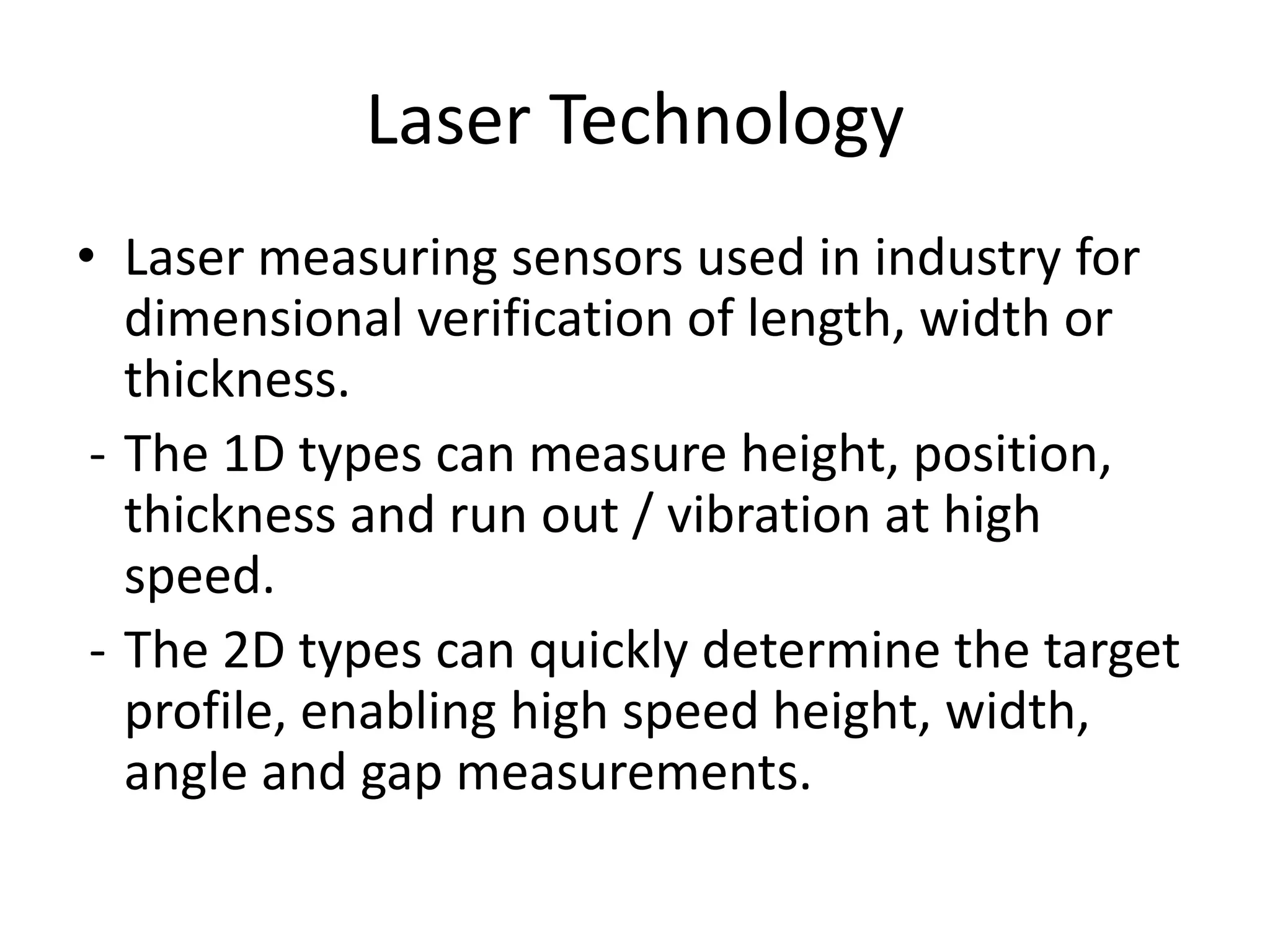 Laser Technology
• Laser measuring sensors used in industry for
dimensional verification of length, width or
thickness.
- The 1D types can measure height, position,
thickness and run out / vibration at high
speed.
- The 2D types can quickly determine the target
profile, enabling high speed height, width,
angle and gap measurements.
 