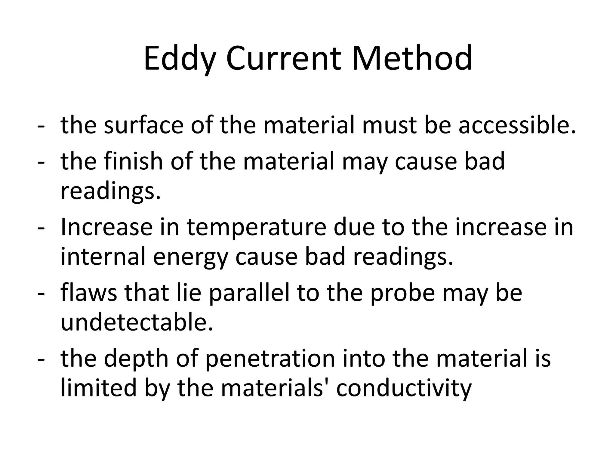 Eddy Current Method
- the surface of the material must be accessible.
- the finish of the material may cause bad
readings.
- Increase in temperature due to the increase in
internal energy cause bad readings.
- flaws that lie parallel to the probe may be
undetectable.
- the depth of penetration into the material is
limited by the materials' conductivity
 