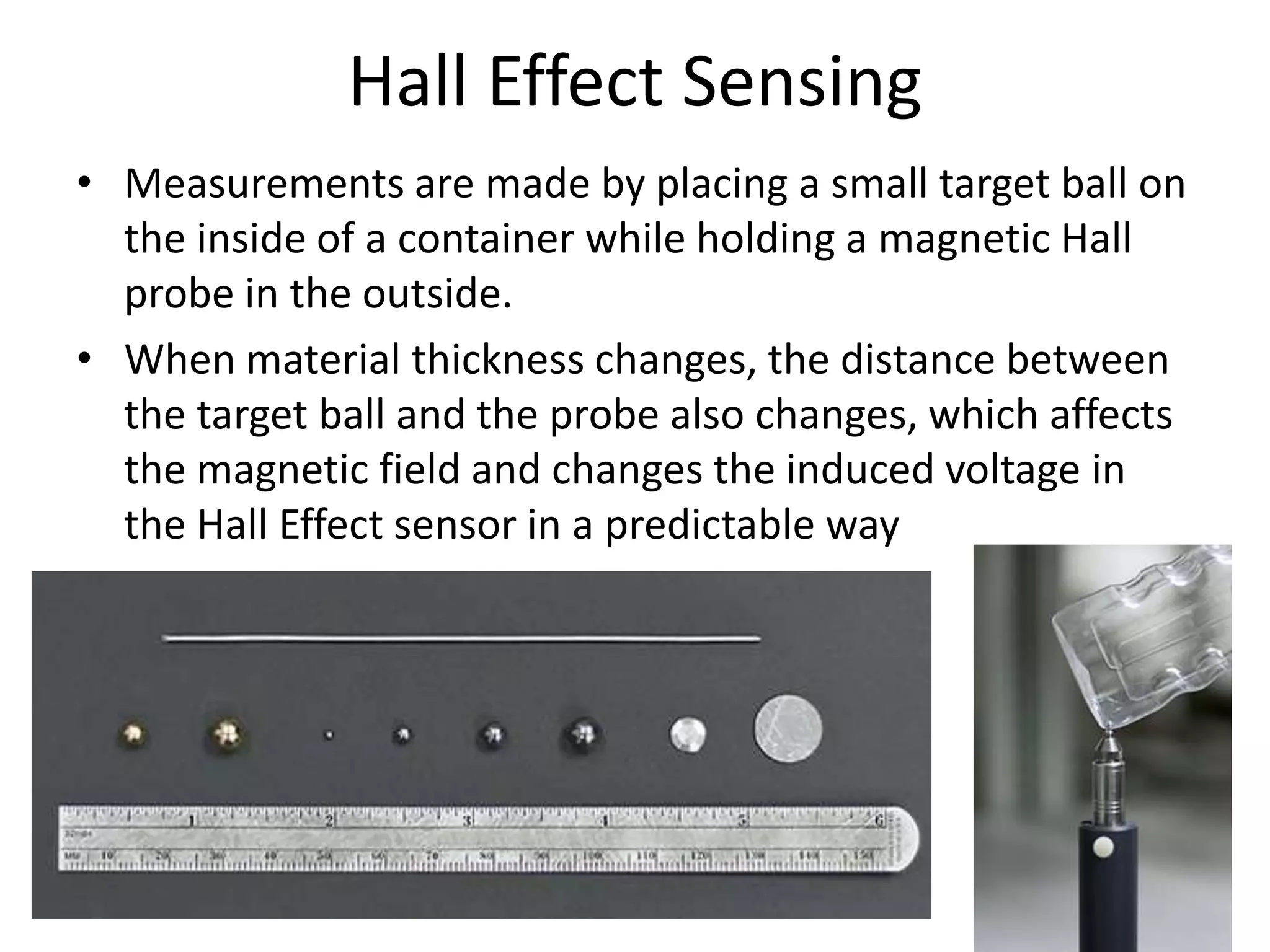 Hall Effect Sensing
• Measurements are made by placing a small target ball on
the inside of a container while holding a magnetic Hall
probe in the outside.
• When material thickness changes, the distance between
the target ball and the probe also changes, which affects
the magnetic field and changes the induced voltage in
the Hall Effect sensor in a predictable way
 