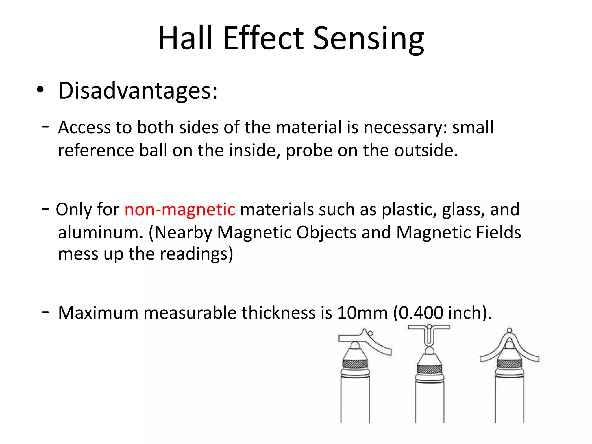 Hall Effect Sensing
• Disadvantages:
- Access to both sides of the material is necessary: small
reference ball on the inside, probe on the outside.
- Only for non-magnetic materials such as plastic, glass, and
aluminum. (Nearby Magnetic Objects and Magnetic Fields
mess up the readings)
- Maximum measurable thickness is 10mm (0.400 inch).
 