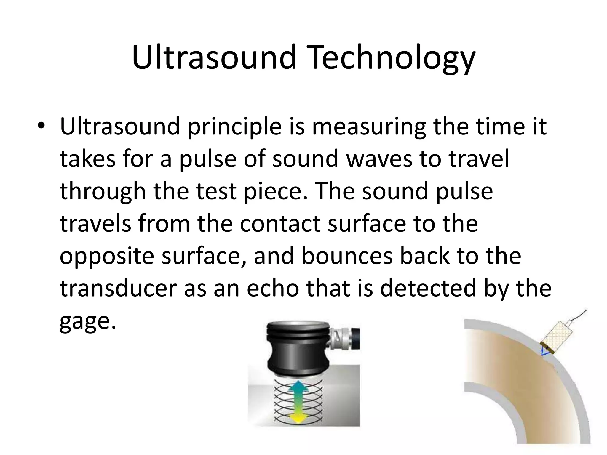Ultrasound Technology
• Ultrasound principle is measuring the time it
takes for a pulse of sound waves to travel
through the test piece. The sound pulse
travels from the contact surface to the
opposite surface, and bounces back to the
transducer as an echo that is detected by the
gage.
 