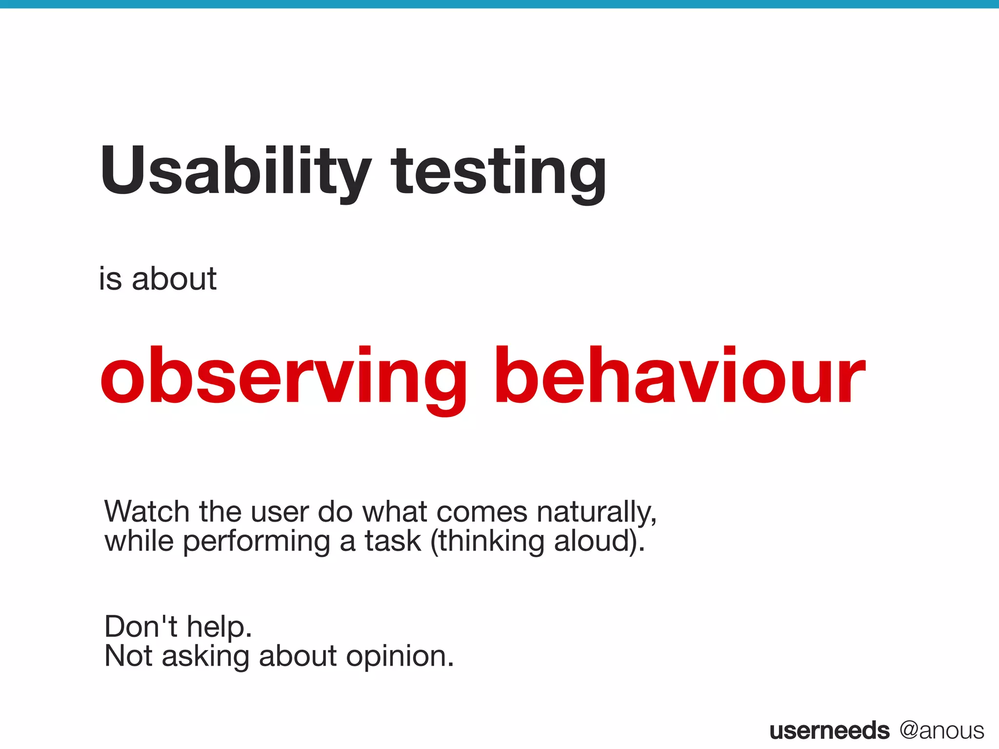 userneeds! @anous
Usability testing
is about
observing behaviour
 
Watch the user do what comes naturally, 
while performing a task (thinking aloud).
 
Don't help. 
Not asking about opinion.

 