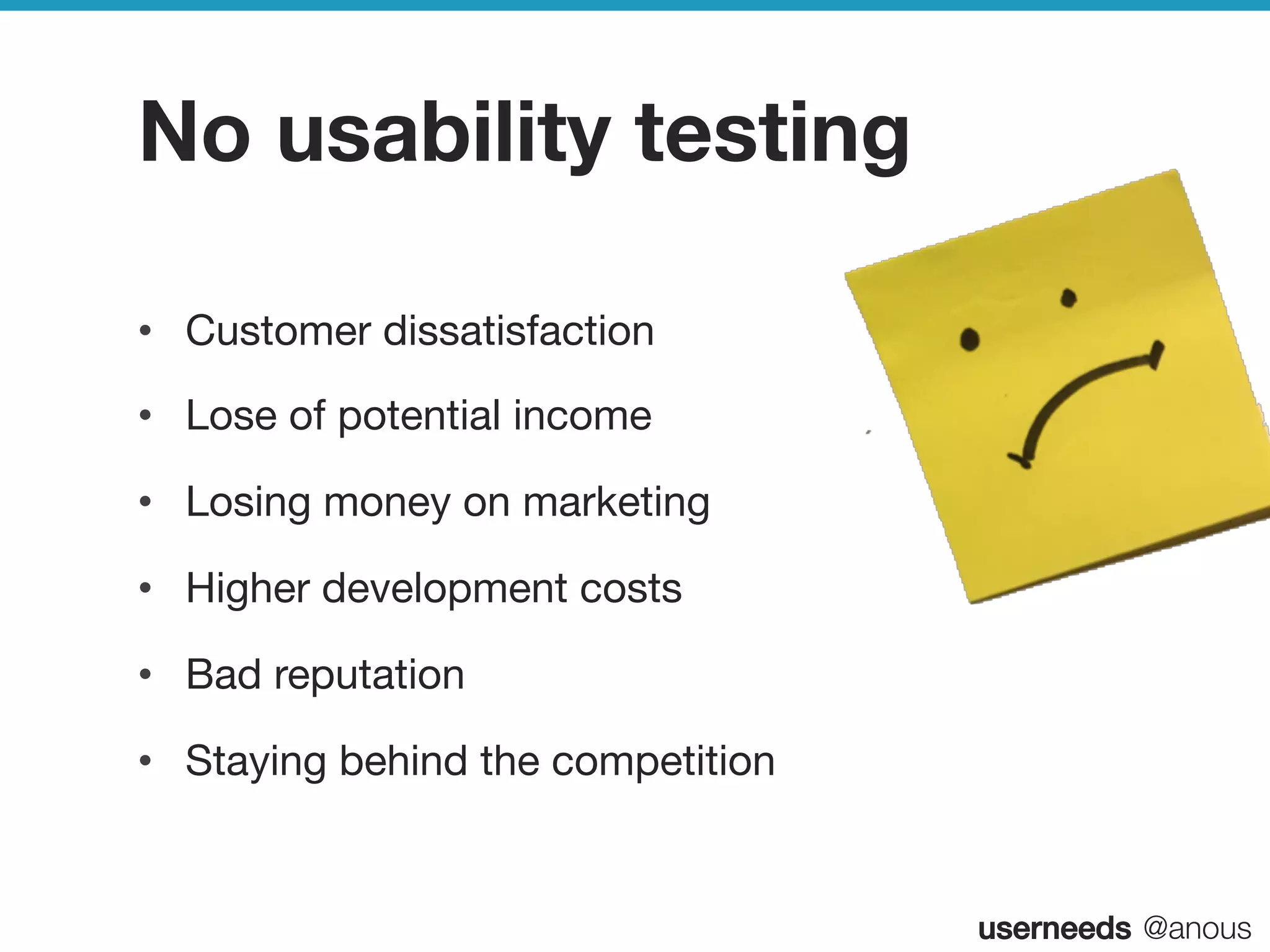 userneeds! @anous
No usability testing
•  Customer dissatisfaction
•  Lose of potential income
•  Losing money on marketing
•  Higher development costs
•  Bad reputation
•  Staying behind the competition
 