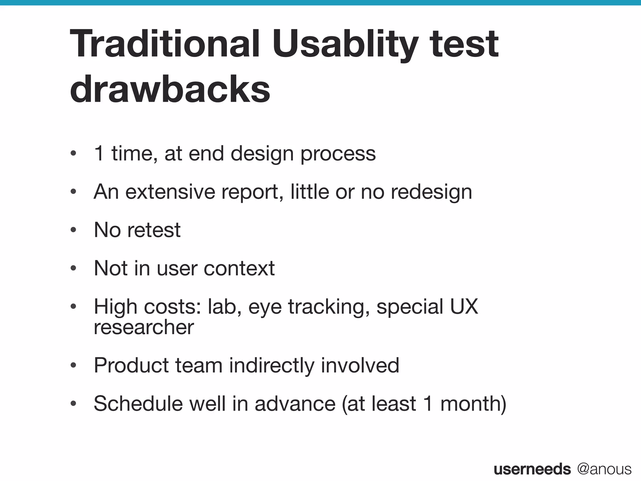 userneeds! @anous
Traditional Usablity test
drawbacks
•  1 time, at end design process
•  An extensive report, little or no redesign
•  No retest
•  Not in user context
•  High costs: lab, eye tracking, special UX
researcher 
•  Product team indirectly involved
•  Schedule well in advance (at least 1 month)

 