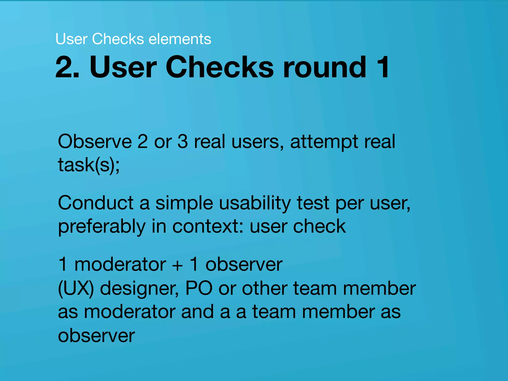 userneeds! @anous
Observe 2 or 3 real users, attempt real
task(s); 
Conduct a simple usability test per user,
preferably in context: user check
1 moderator + 1 observer 
(UX) designer, PO or other team member
as moderator and a a team member as
observer
User Checks elements 
2. User Checks round 1
 