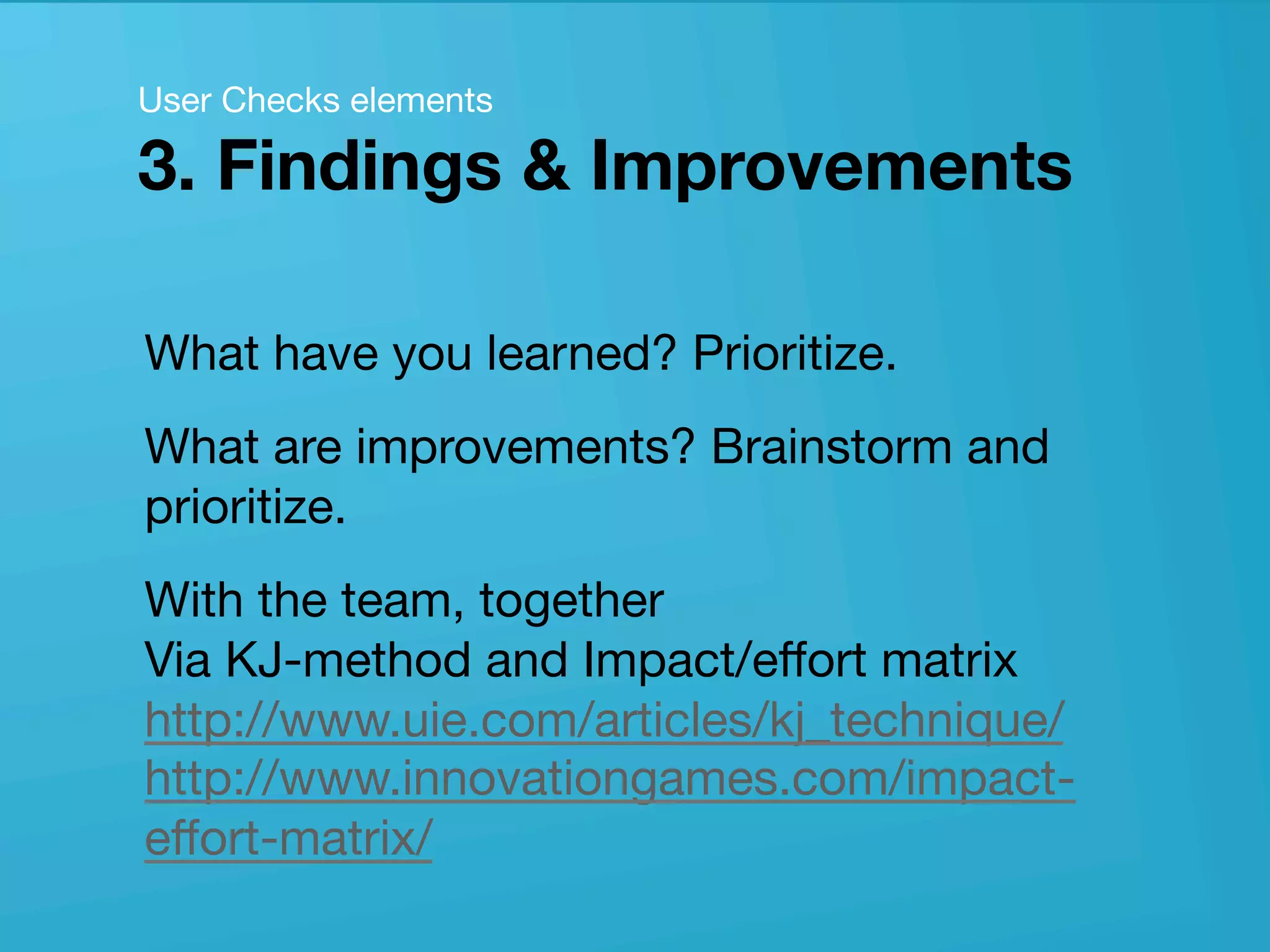 userneeds! @anous
What have you learned? Prioritize.
What are improvements? Brainstorm and
prioritize. 
With the team, together 
Via KJ-method and Impact/eﬀort matrix  
http://www.uie.com/articles/kj_technique/
http://www.innovationgames.com/impact-
eﬀort-matrix/ 
User Checks elements 
3. Findings & Improvements
 