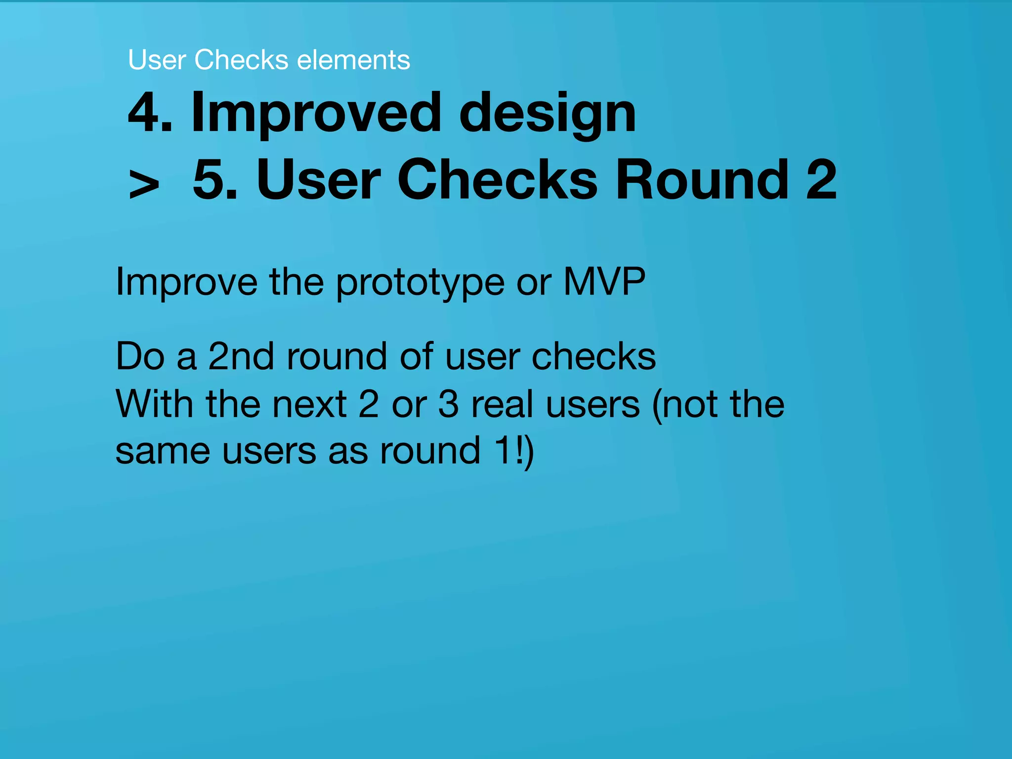 userneeds! @anous
Improve the prototype or MVP
Do a 2nd round of user checks  
With the next 2 or 3 real users (not the
same users as round 1!)
User Checks elements 
4. Improved design  
> 5. User Checks Round 2
 