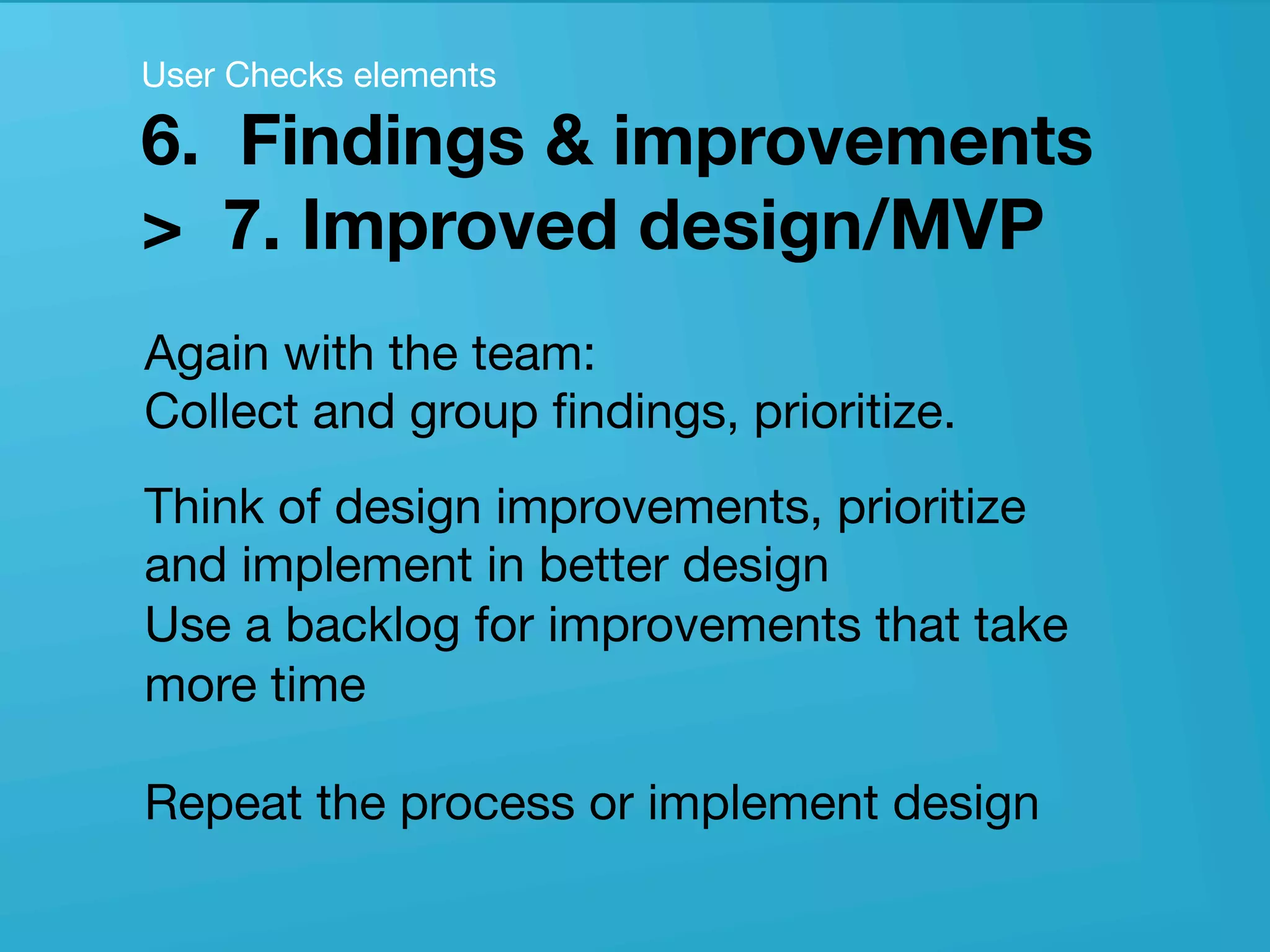 userneeds! @anous
Again with the team: 
Collect and group ﬁndings, prioritize. 
Think of design improvements, prioritize
and implement in better design 
Use a backlog for improvements that take
more time 
 
Repeat the process or implement design

User Checks elements 
6. Findings & improvements  
> 7. Improved design/MVP
 