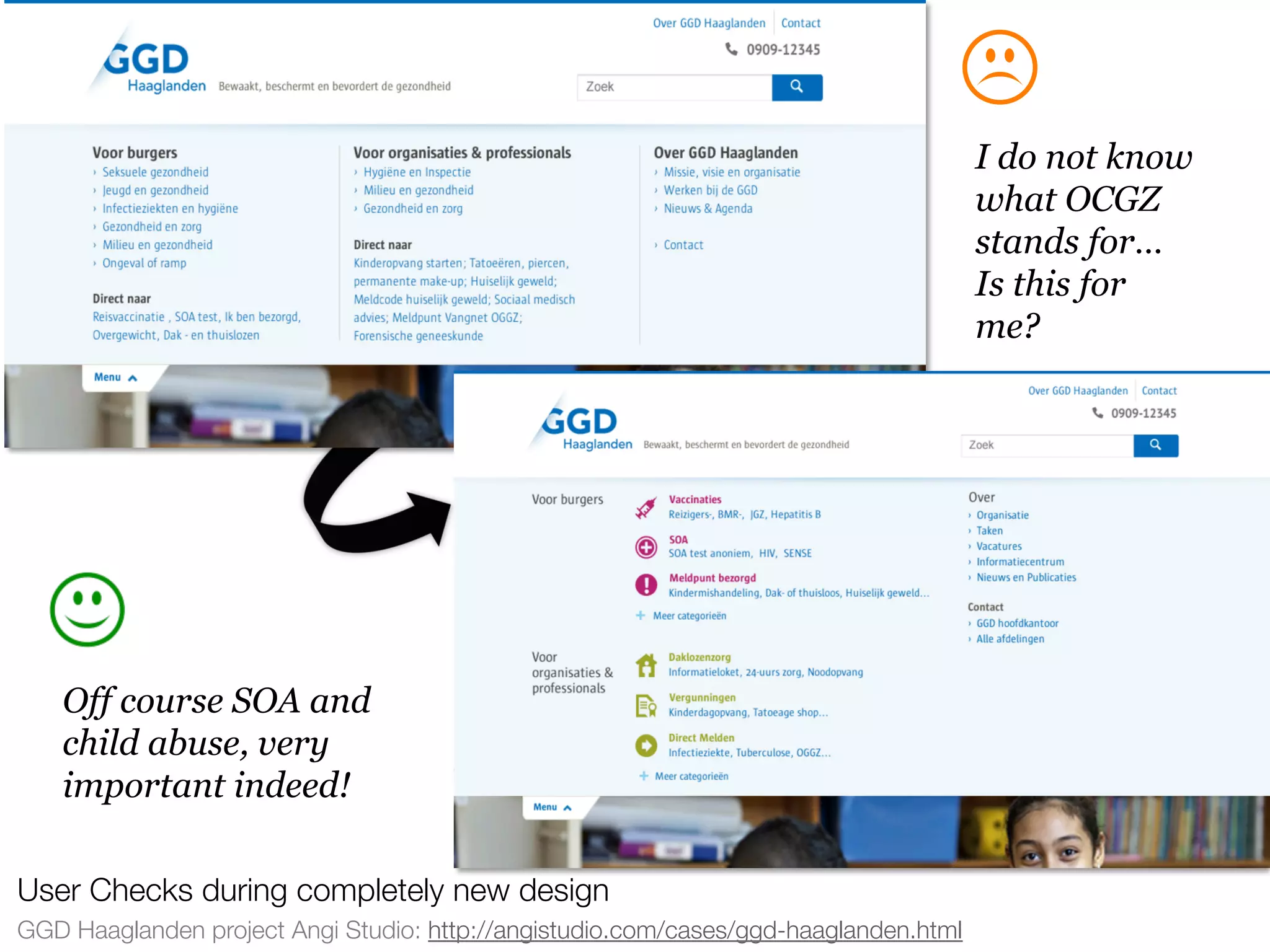 userneeds! @anous
GGD Haaglanden project Angi Studio: http://angistudio.com/cases/ggd-haaglanden.html
User Checks during completely new design
I do not know
what OCGZ
stands for…
Is this for
me?
Off course SOA and
child abuse, very
important indeed!
 