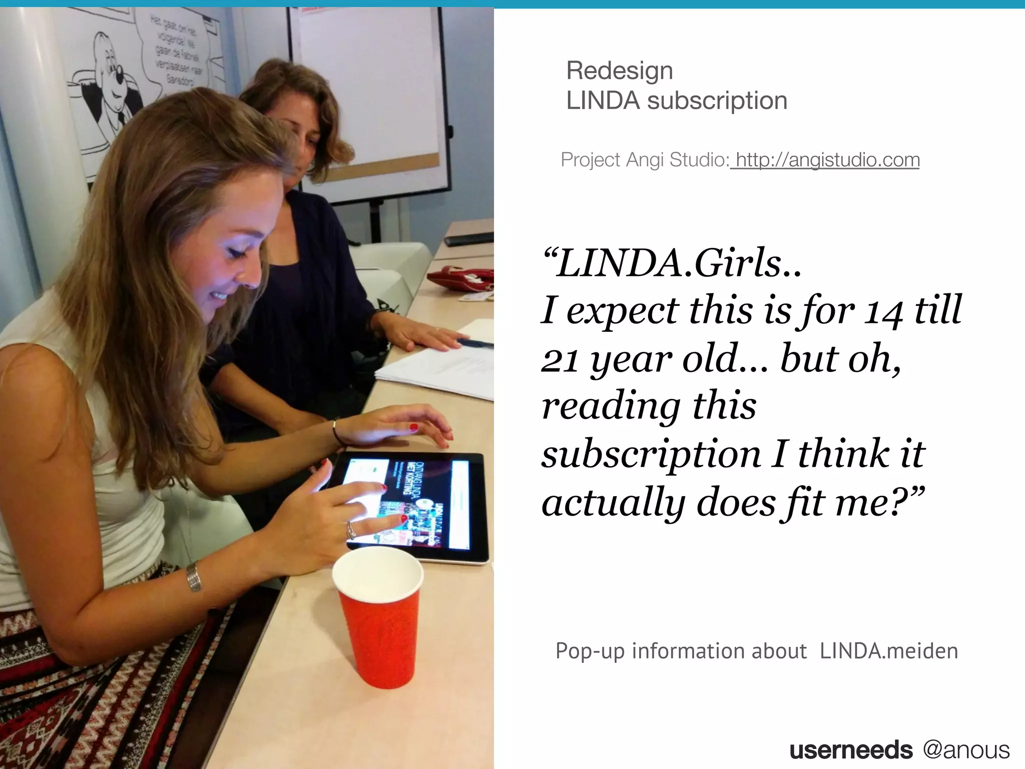 userneeds! @anous
“LINDA.Girls..
I expect this is for 14 till
21 year old… but oh,
reading this
subscription I think it
actually does fit me?”
Pop-up information about LINDA.meiden
Project Angi Studio: http://angistudio.com
Redesign
LINDA subscription
 