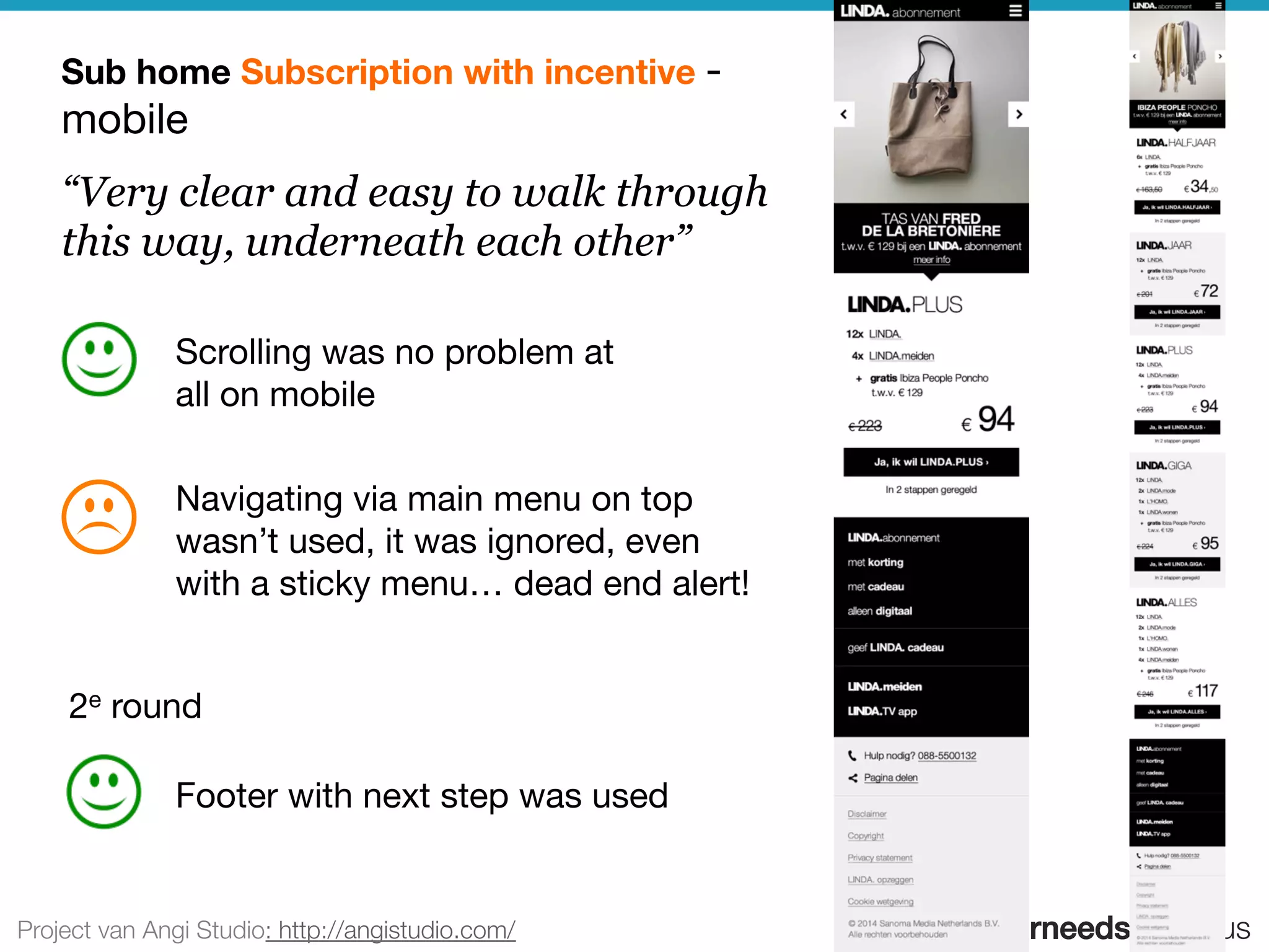 userneeds! @anous
“Very clear and easy to walk through
this way, underneath each other”
Sub home Subscription with incentive -
mobile
Scrolling was no problem at
all on mobile
Footer with next step was used
Navigating via main menu on top
wasn’t used, it was ignored, even
with a sticky menu… dead end alert!
Project van Angi Studio: http://angistudio.com/
2e round
 