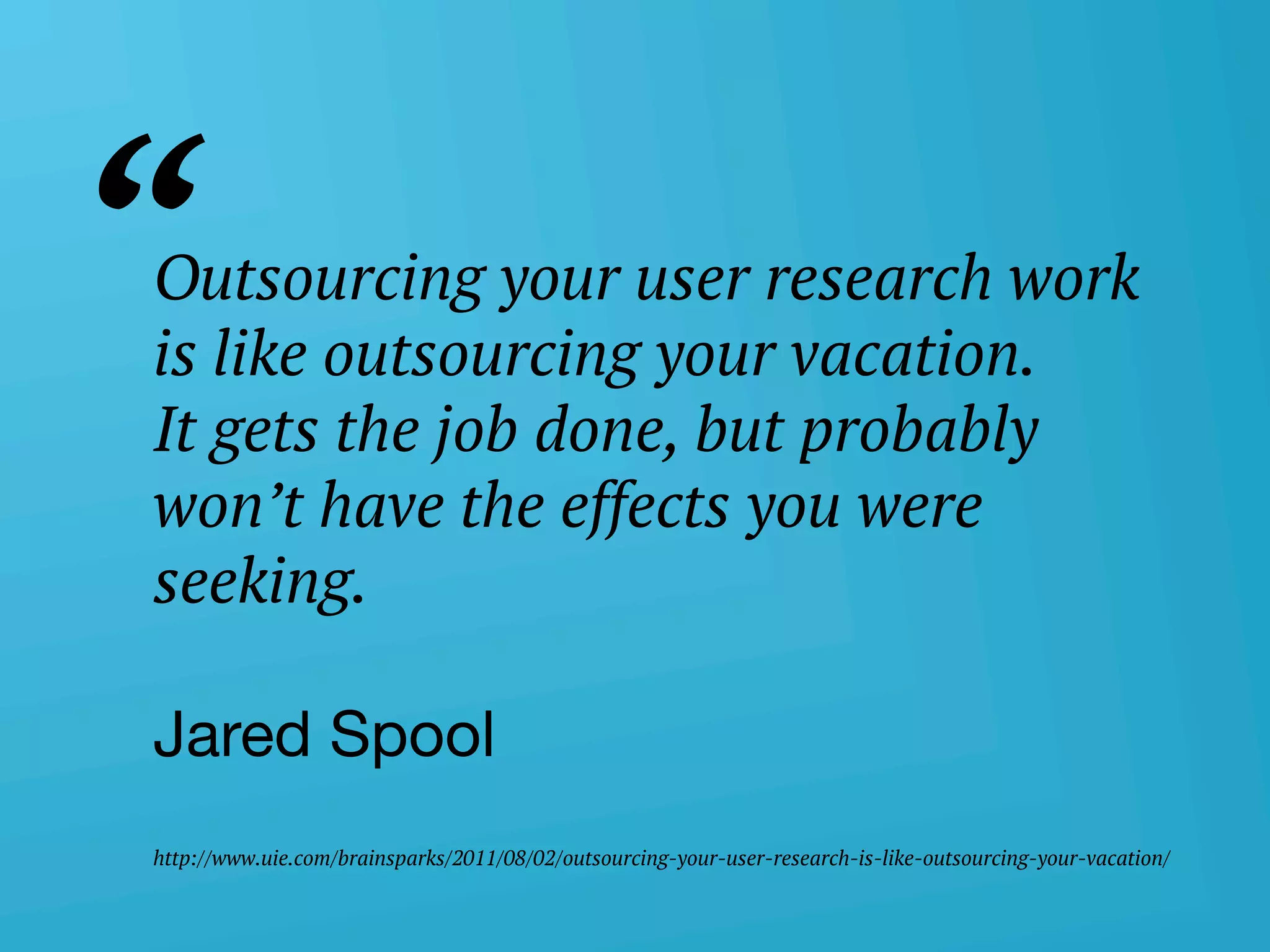 userneeds! @anous
Outsourcing your user research work
is like outsourcing your vacation. 
It gets the job done, but probably
won’t have the effects you were
seeking.
Jared Spool 
 
http://www.uie.com/brainsparks/2011/08/02/outsourcing-your-user-research-is-like-outsourcing-your-vacation/
“
 