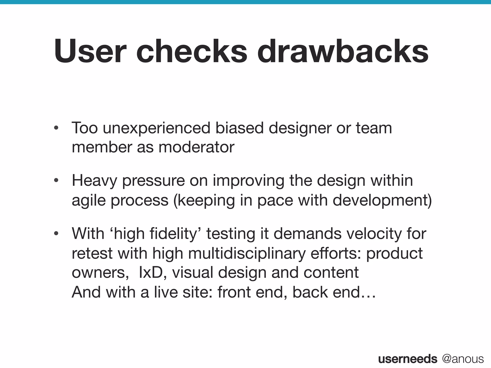 userneeds! @anous
User checks drawbacks
•  Too unexperienced biased designer or team
member as moderator
•  Heavy pressure on improving the design within
agile process (keeping in pace with development) 
•  With ‘high ﬁdelity’ testing it demands velocity for
retest with high multidisciplinary eﬀorts: product
owners, IxD, visual design and content 
And with a live site: front end, back end…
 