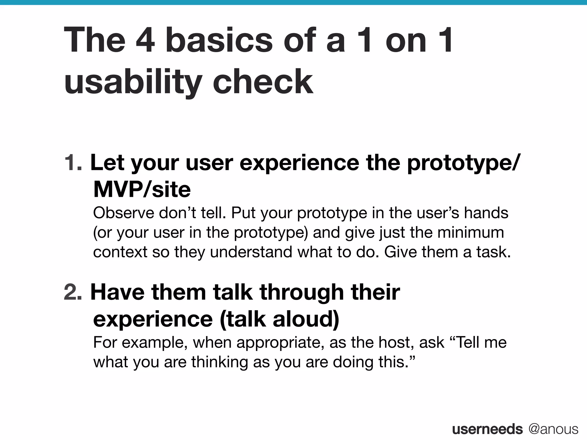 userneeds! @anous
The 4 basics of a 1 on 1
usability check
1.  Let your user experience the prototype/
MVP/site  
Observe don’t tell. Put your prototype in the user’s hands
(or your user in the prototype) and give just the minimum
context so they understand what to do. Give them a task.
2.  Have them talk through their
experience (talk aloud)  
For example, when appropriate, as the host, ask “Tell me
what you are thinking as you are doing this.”
 