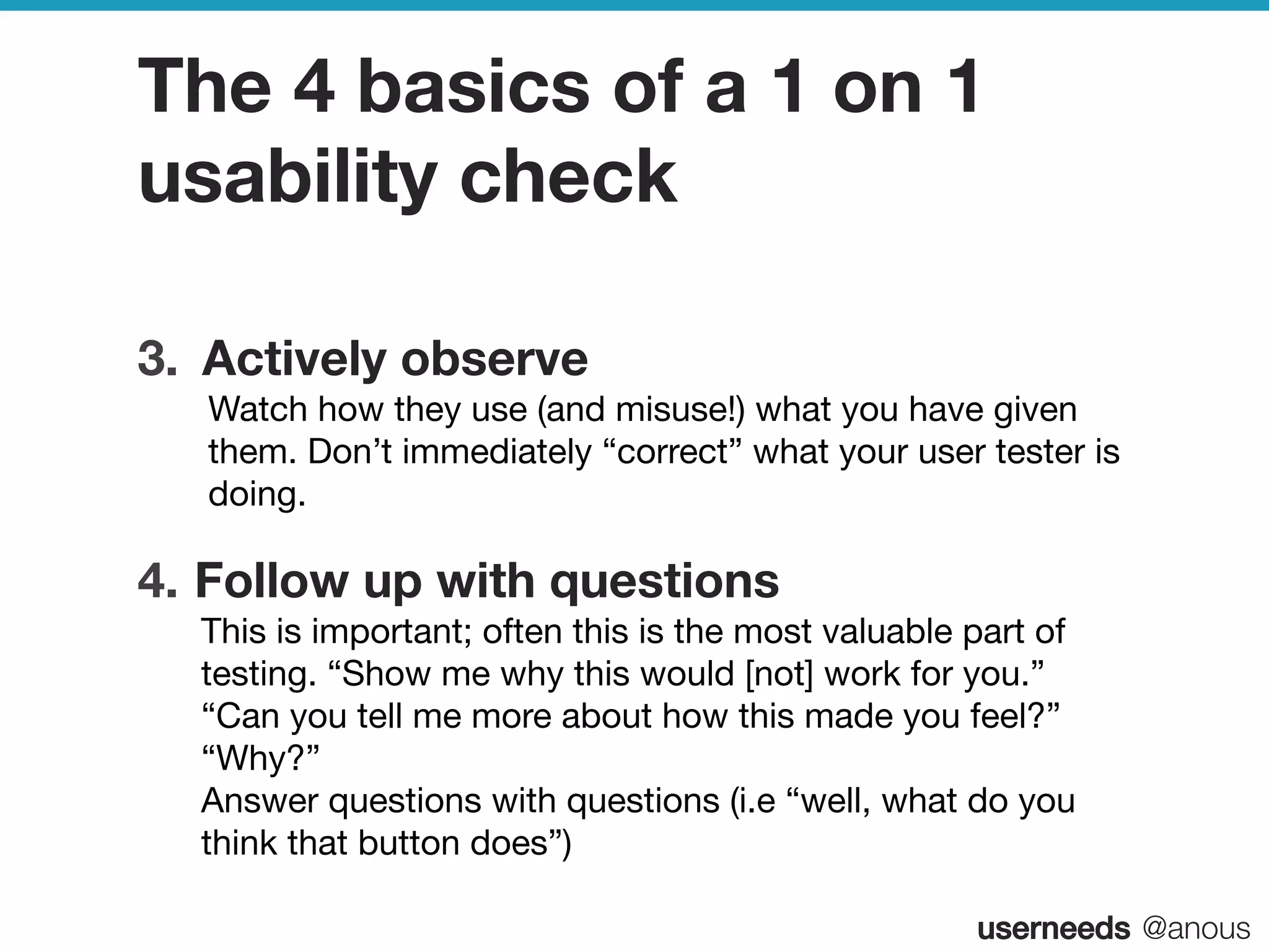 userneeds! @anous
The 4 basics of a 1 on 1
usability check
3.  Actively observe  
Watch how they use (and misuse!) what you have given
them. Don’t immediately “correct” what your user tester is
doing.
4.  Follow up with questions  
This is important; often this is the most valuable part of
testing. “Show me why this would [not] work for you.”
“Can you tell me more about how this made you feel?”
“Why?” 
Answer questions with questions (i.e “well, what do you
think that button does”)
 