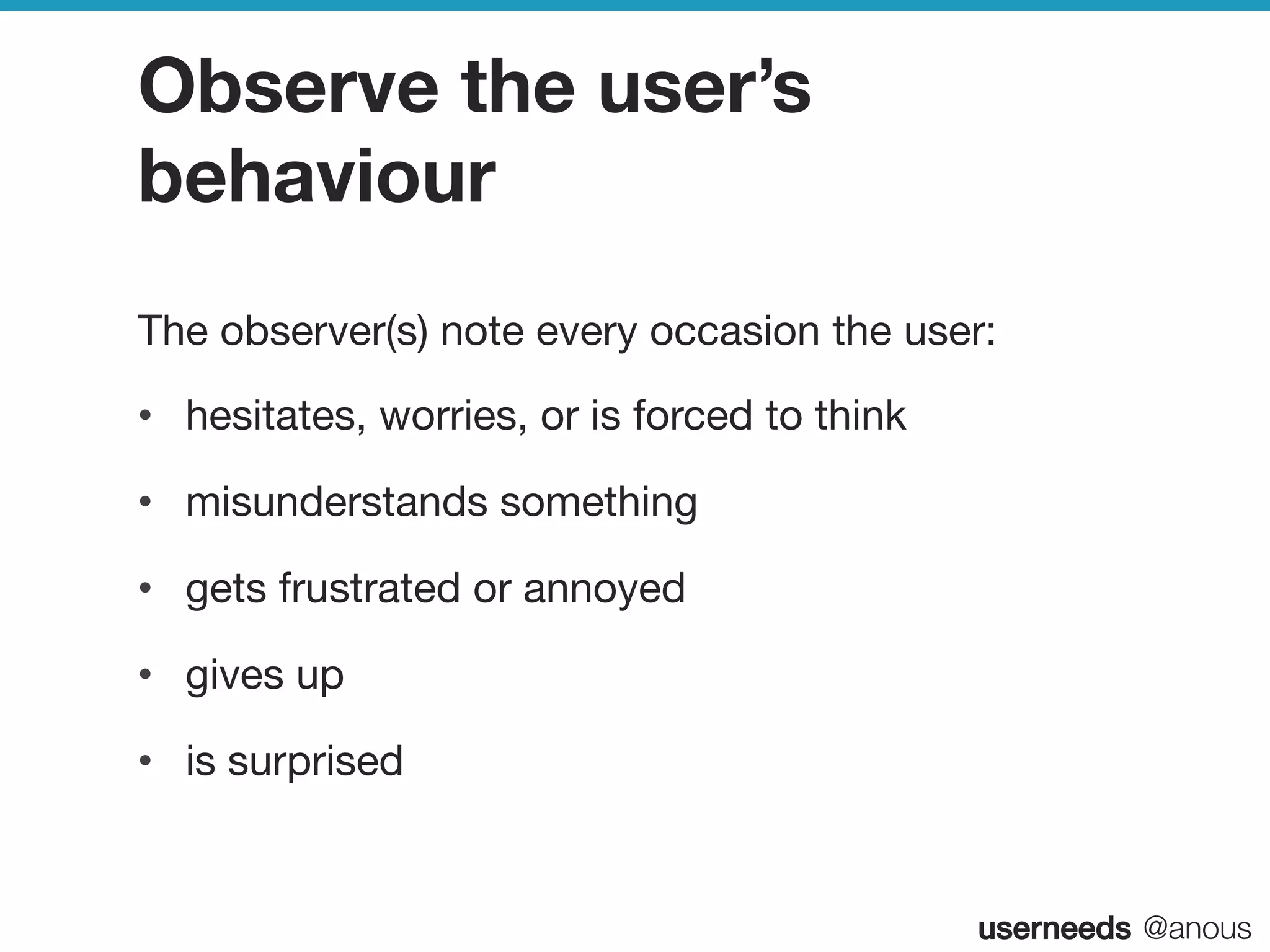 userneeds! @anous
Observe the user’s
behaviour
The observer(s) note every occasion the user:
•  hesitates, worries, or is forced to think
•  misunderstands something
•  gets frustrated or annoyed
•  gives up
•  is surprised
 