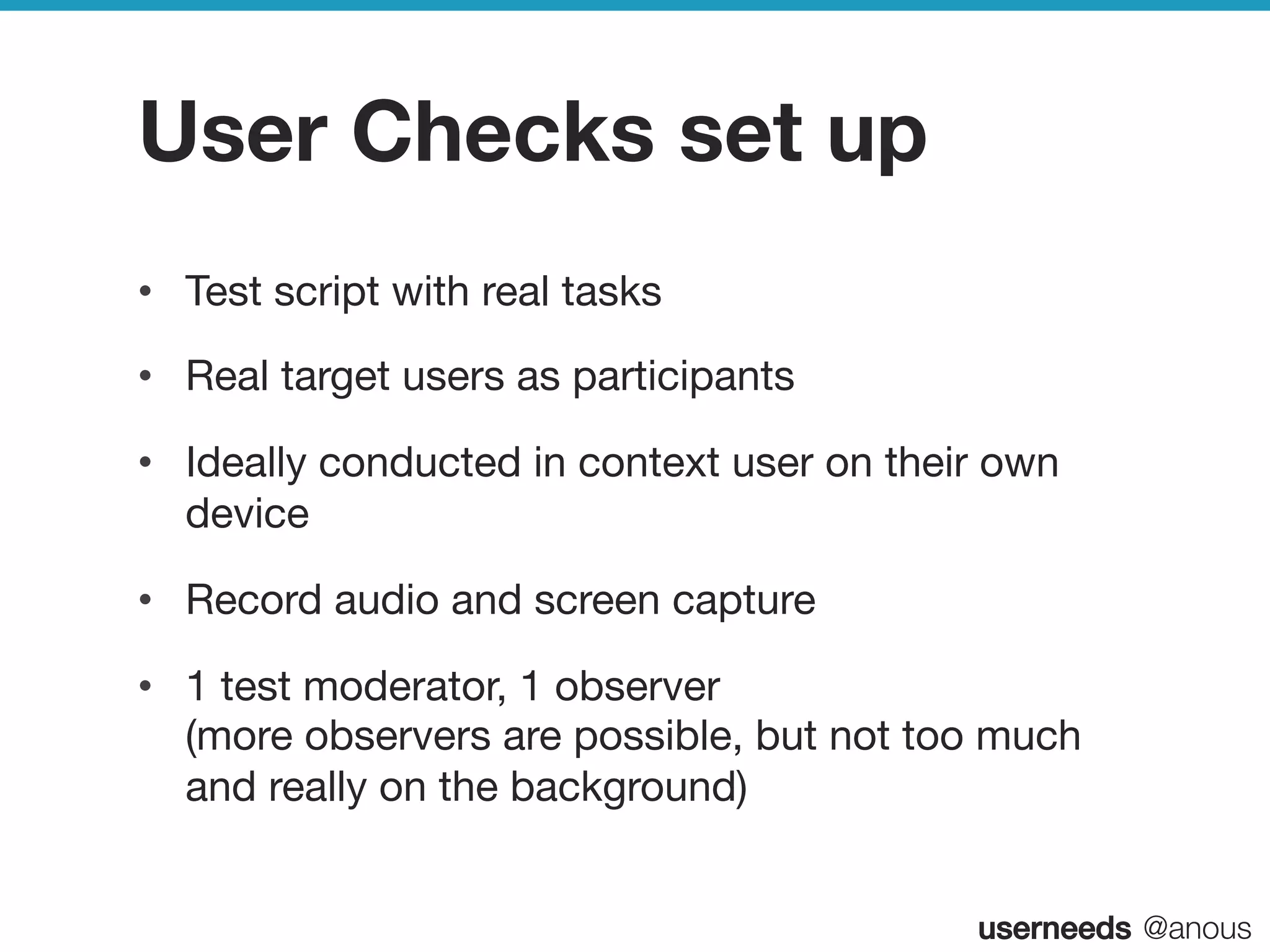 userneeds! @anous
User Checks set up
•  Test script with real tasks
•  Real target users as participants
•  Ideally conducted in context user on their own
device
•  Record audio and screen capture
•  1 test moderator, 1 observer  
(more observers are possible, but not too much
and really on the background) 

 