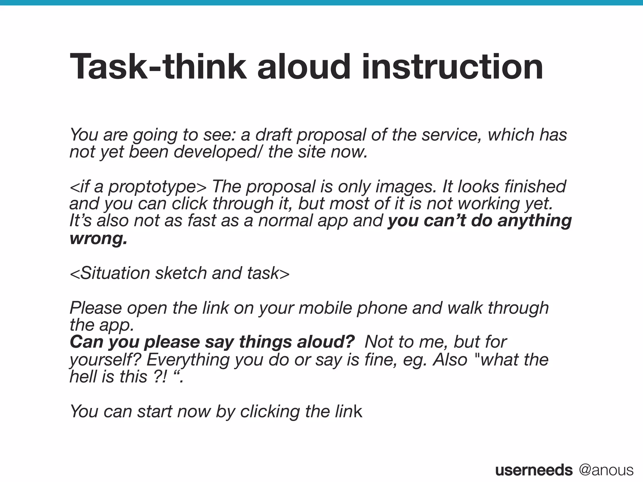 userneeds! @anous
Task-think aloud instruction
You are going to see: a draft proposal of the service, which has
not yet been developed/ the site now. 
<if a proptotype> The proposal is only images. It looks ﬁnished
and you can click through it, but most of it is not working yet.
It’s also not as fast as a normal app and you can’t do anything
wrong. 
<Situation sketch and task>
Please open the link on your mobile phone and walk through
the app. 
Can you please say things aloud? Not to me, but for
yourself? Everything you do or say is ﬁne, eg. Also "what the
hell is this ?! “.
You can start now by clicking the link
 