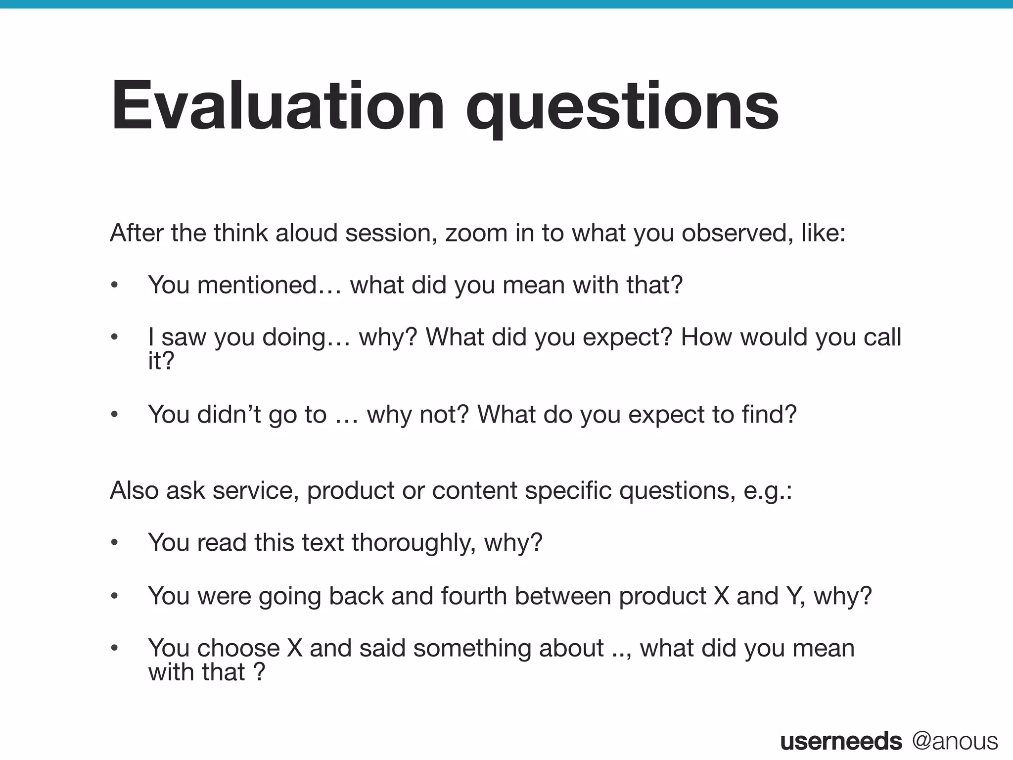 userneeds! @anous
Evaluation questions
After the think aloud session, zoom in to what you observed, like:
•  You mentioned… what did you mean with that?
•  I saw you doing… why? What did you expect? How would you call
it?
•  You didn’t go to … why not? What do you expect to ﬁnd? 

Also ask service, product or content speciﬁc questions, e.g.:
•  You read this text thoroughly, why?
•  You were going back and fourth between product X and Y, why?
•  You choose X and said something about .., what did you mean
with that ?

 
