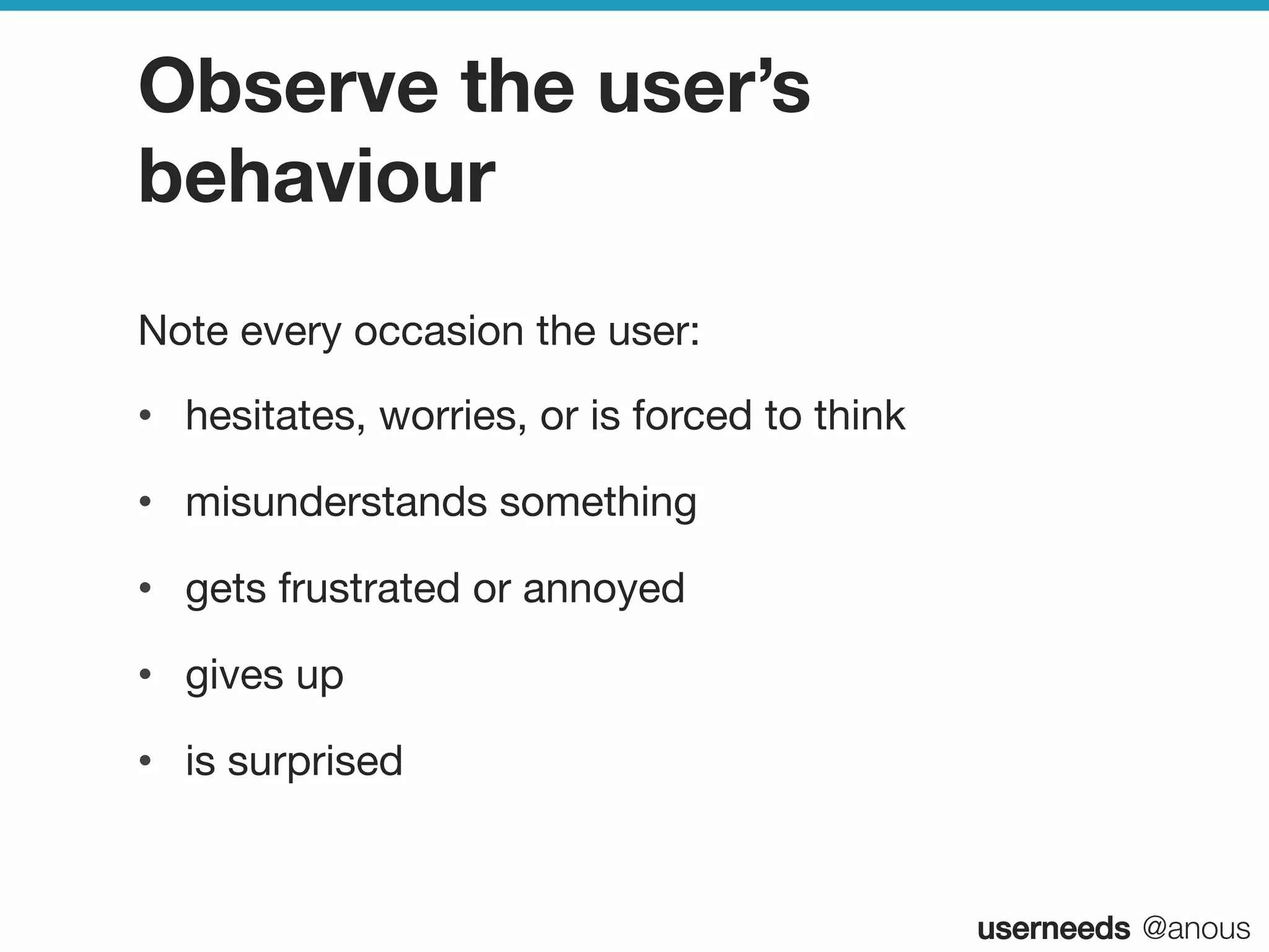 userneeds! @anous
Observe the user’s
behaviour
Note every occasion the user:
•  hesitates, worries, or is forced to think
•  misunderstands something
•  gets frustrated or annoyed
•  gives up
•  is surprised
 