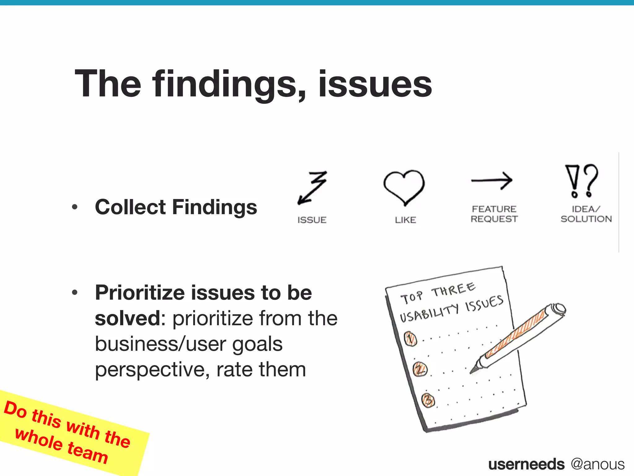 userneeds! @anous
The ﬁndings, issues
•  Collect Findings

•  Prioritize issues to be
solved: prioritize from the
business/user goals
perspective, rate them
Do this with thewhole team
 