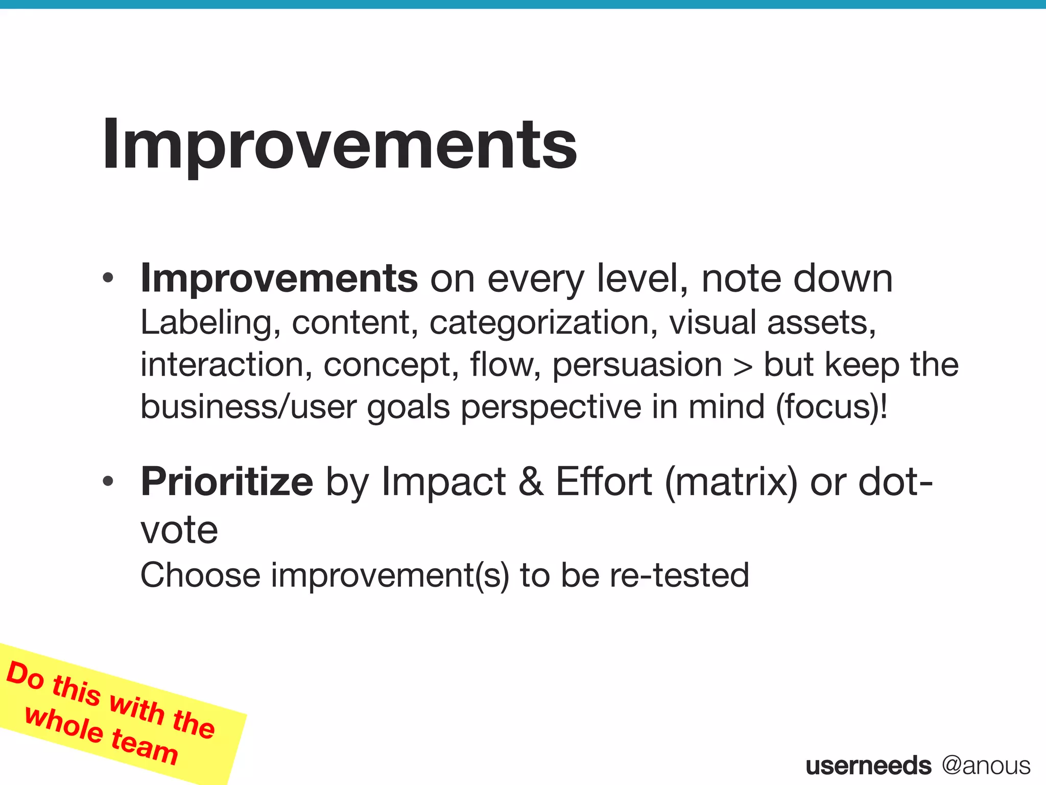 userneeds! @anous
Improvements
•  Improvements on every level, note down  
Labeling, content, categorization, visual assets,
interaction, concept, ﬂow, persuasion > but keep the
business/user goals perspective in mind (focus)!
•  Prioritize by Impact & Eﬀort (matrix) or dot-
vote 
Choose improvement(s) to be re-tested
Do this with thewhole team
 
