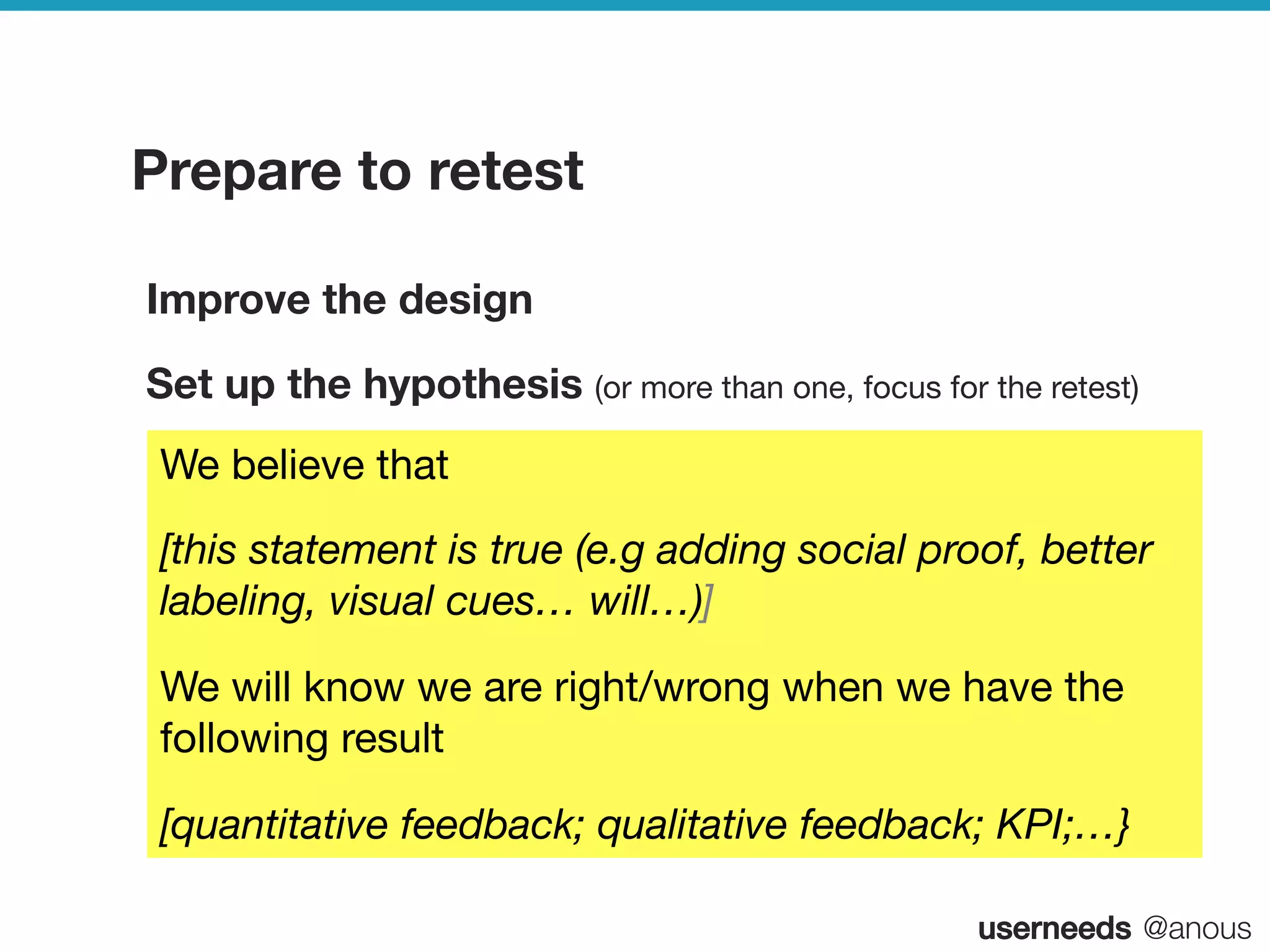 userneeds! @anous
Prepare to retest
Improve the design
Set up the hypothesis (or more than one, focus for the retest)
We believe that 
[this statement is true (e.g adding social proof, better
labeling, visual cues… will…)]
We will know we are right/wrong when we have the
following result
[quantitative feedback; qualitative feedback; KPI;…}
 