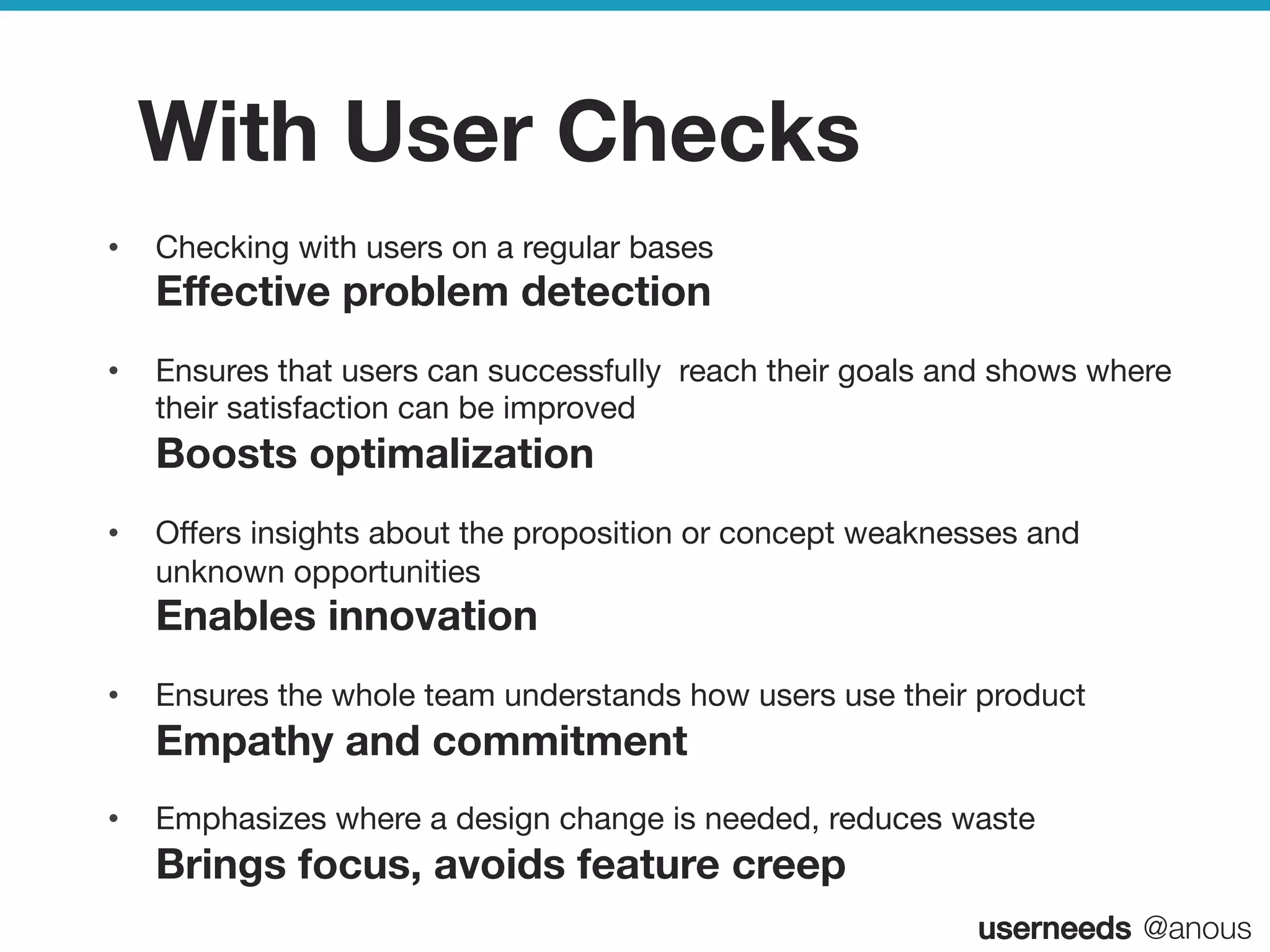 userneeds! @anous
With User Checks
•  Checking with users on a regular bases 
Eﬀective problem detection
•  Ensures that users can successfully reach their goals and shows where
their satisfaction can be improved 
Boosts optimalization
•  Oﬀers insights about the proposition or concept weaknesses and
unknown opportunities  
Enables innovation
•  Ensures the whole team understands how users use their product
Empathy and commitment
•  Emphasizes where a design change is needed, reduces waste 
Brings focus, avoids feature creep
 
