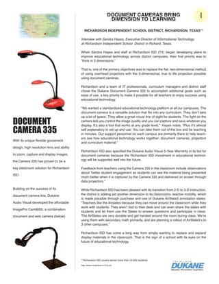DOCUMENT CAMERAS BRING
                                                                       DIMENSION TO LEARNING
                                                                                                                              1
                                              RICHARDSON INDEPENDENT SCHOOL DISTRICT, RICHARDSON, TEXAS**

                                           Interview with Sandra Hayes, Executive Director of Informational Technology
                                           at Richardson Independent School District in Richard, Texas.

                                           When Sandra Hayes and staff at Richardson ISD (TX) began developing plans to
                                           improve educational technology across district campuses, their first priority was to
                                           “think in 3 dimensions.”

                                           That is, one of the primary objectives was to replace the flat, two-dimensional method
                                           of using overhead projectors with the 3-dimensional, true to life projection possible
                                           using document cameras.

                                           Richardson and a team of IT professionals, curriculum managers and district staff
                                           chose the Dukane Document Camera 335 to accomplish additional goals such as
                                           ease of use, a key priority to make it possible for all teachers to enjoy success using
                                           educational technology.

                                           “We wanted a standardized educational technology platform at all our campuses. The
                                           document camera is a versatile solution that fits into any curriculum. They don’t take
                                           up a lot of space. They allow a great visual line of sight for students. The light on the
DOCUMENT                                   camera lets you control the image quality and you can capture and save whatever you
                                           display. It’s also a tool that works at any grade level,” Hayes notes. “Plus it’s almost
CAMERA 335                                 self explanatory to set up and use. You can take them out of the box and be teaching
                                           in minutes. Our support personnel on each campus are primarily there to help teach-
                                           ers see how educational technology works together; document cameras, projectors
With its unique flexible gooseneck
                                           and curriculum material.”
design, high resolution lens and ability
                                           Richardson ISD also specified the Dukane Audio Visual 5-Year Warranty in its bid for
to zoom, capture and display images,       document cameras because the Richardson ISD investment in educational technol-
the Camera 335 has proven to be a          ogy will be supported well into the future.

key classroom solution for Richardson      Feedback from teachers using the Camera 335 in the classroom include observations
                                           about “better student engagement as students can see the material being presented
ISD.
                                           much better when it is captured by the Camera 335 and delivered on screen through
                                           data projectors.”

Building on the success of its             While Richardson ISD has been pleased with its transition from 2-D to 3-D instruction,
document camera line, Dukane               the district is adding yet another dimension to its classrooms: teacher mobility, which
                                           is made possible through purchase and use of Dukane AirSlate3 annotation slates.
Audio Visual developed the affordable      “Teachers like the Airslates because they can move around the classroom while they
                                           work with students. They aren’t tied to their desk and can even share the slates with
ImagePro Cam9000, a combination
                                           students and let them use the Slates to answer questions and participate in class.
document and web camera (below).           The AirSlates are very durable and get handed around the room during class. We’re
                                           using them with secondary math primarily, and are planning a rollout of AirSlate3’s to
                                           3 other campuses.”

                                           Richardson ISD has come a long way from simply wanting to replace and expand
                                           display materials in the classroom. That is the sign of a school with its eyes on the
                                           future of educational technology.




                                           **Richardson ISD covers serves more than 34,000 students.

                                           http://www.richardson.k12.tx.us/
 
