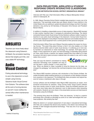 2                                       DATA PROJECTORS, AIRSLATES & STUDENT
                                       RESPONSE CREATE INTERACTIVE CLASSROOMS
                                          WAYNE METROPOLITAN SCHOOL DISTRICT, INDIANAPOLIS, INDIANA**

                                     Interview with Pete Just, Chief Information Officer at Wayne Metropolitan School
                                     district in Indianapolis, IN

                                     In 1999, Wayne Township School District installed data projectors in every one of its
                                     classrooms. That seemingly simple step puts Wayne ahead of many districts in the
                                     United States who are seeking to update educational technology now that it has been
                                     declared a key priority by US Secretary of Education Arne Duncan and President
                                     Barack Obama.

                                     In addition to Installing a dependable source of data projection, Wayne MSD decided
                                     to take another important step in managing its educational technology. The district
                                     contracted Dukane Audio Visual whose Convey Solutions software makes it easier for
                                     teachers to use audio visual technology in the classroom. Convey Audio Visual Con-
                                     trol has been deployed in every Wayne Township classroom and enables teachers run
                                     all their audio visual equipment from a control panel on their personal computer.


AIRSLATE3                            Chief Information Officer Pete Just of Wayne Township explains the reason for choos-
                                     ing Convey: “The great thing about Convey is that it not only enables us to help
                                     teachers become better users of audio visual devices, it is allowing us to more eas-
Teachers can move freely about
                                     ily transition our classrooms to newer technology. For example, VCR tapes were a
the classroom using Dukane’s         staple in many classrooms for years, but that technology is essentially being phased
                                     out. Now, using Convey, a teacher can replace material they once called up on tape
AirSlate3, the annotation teaching
                                     by going to the web to grab curriculum material that is far easier to use, and in many
device that weighs just 3 lbs. and   cases more current.”
uses stable RF technology.
                                     Pete Just says the district’s commitment to making
                                     classroom technology more available and easy to

Audio                                use has been a “game changer” in more ways than
                                     one. “When we elected to make it possible to bring the Internet into the class, we

Visual Control                       changed the pedagogy* and devices like overhead projectors have started to disap-
                                     pear.”

Putting educational technology       The Wayne MSD transition continues with introduction of the Dukane AirSlate, the
                                     mobile annotation tablet enabling teachers to run programs on their desktop computer
to use in the classroom is much
                                     from anywhere in the classroom. The AirSlate3 lets users annotation and capture les-
simpler using Convey                 sons for review or distribution after class is through.
Solutions Audio Visual Control
                                     Convey software and the AirSlate3 make Wayne MSD classrooms an easier, more
from Dukane. The software does       functional environment for teachers. Using Convey Audio Visual Control software
                                     they have remote control of audio visual devices. Using the AirSlate3 teachers can
all the work of turning devices
                                     now move more freely about the classroom room to lead lessons while interacting
on and off. It even notifies the     with students. Students can even share in the presentation process and lead lessons
                                     themselves using the AirSlate3.
central office when maintenance
is needed.                           “The amazing thing about the AirSlates,” Pete Just observes, “is they’re a superior
                                     technology that is actually as affordable as some of our older technologies like over-
                                     head projectors. We certainly like that!”

                                     While the district is in constant assessment of next steps in educational technology,
                                     CIO Pete Just is pleased that almost every teacher in the district now embraces the
                                     benefits of well managed educational technology. “That was one of our key goals,”
                                     he enthuses.

                                     **Wayne Metropolitan School District serves 15,547 students.
* method of teaching
                                     Web site: . http://www.wayne.k12.in.us/
 