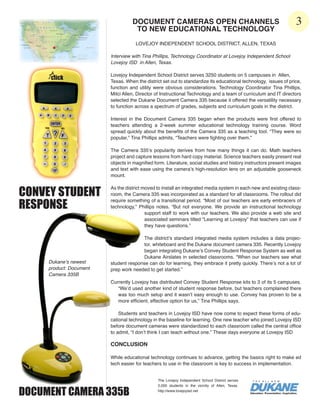DOCUMENT CAMERAS OPEN CHANNELS                                                 3
                                    TO NEW EDUCATIONAL TECHNOLOGY
                                     LOVEJOY INDEPENDENT SCHOOL DISTRICT, ALLEN, TEXAS

                         Interview with Tina Phillips, Technology Coordinator at Lovejoy Independent School
                         Lovejoy ISD in Allen, Texas.

                         Lovejoy Independent School District serves 3250 students on 5 campuses in Allen,
                         Texas. When the district set out to standardize its educational technology, issues of price,
                         function and utility were obvious considerations. Technology Coordinator Tina Phillips,
                         Mitci Allen, Director of Instructional Technology and a team of curriculum and IT directors
                         selected the Dukane Document Camera 335 because it offered the versatility necessary
                         to function across a spectrum of grades, subjects and curriculum goals in the district.

                         Interest in the Document Camera 335 began when the products were first offered to
                         teachers attending a 2-week summer educational technology training course. Word
                         spread quickly about the benefits of the Camera 335 as a teaching tool. “They were so
                         popular,” Tina Phillips admits, “Teachers were fighting over them.”

                         The Camera 335’s popularity derives from how many things it can do. Math teachers
                         project and capture lessons from hard copy material. Science teachers easily present real
                         objects in magnified form. Literature, social studies and history instructors present images
                         and text with ease using the camera’s high-resolution lens on an adjustable gooseneck
                         mount.


CONVEY STUDENT
                         As the district moved to install an integrated media system in each new and existing class-
                         room, the Camera 335 was incorporated as a standard for all classrooms. The rollout did

RESPONSE
                         require something of a transitional period. “Most of our teachers are early embracers of
                         technology,” Phillips notes. “But not everyone. We provide an instructional technology
                                          support staff to work with our teachers. We also provide a web site and
                                          associated seminars titled “Learning at Lovejoy” that teachers can use if
                                          they have questions.”

                                       The district’s standard integrated media system includes a data projec-
                                       tor, whiteboard and the Dukane document camera 335. Recently Lovejoy
                                       began integrating Dukane’s Convey Student Response System as well as
                                       Dukane Airslates in selected classrooms. “When our teachers see what
     Dukane’s newest     student response can do for learning, they embrace it pretty quickly. There’s not a lot of
     product: Document   prep work needed to get started.”
     Camera 335B
                         Currently Lovejoy has distributed Convey Student Response kits to 3 of its 5 campuses.
                            “We’d used another kind of student response before, but teachers complained there
                            was too much setup and it wasn’t easy enough to use. Convey has proven to be a
                            more efficient, effective option for us,” Tina Phillips says.

                             Students and teachers in Lovejoy ISD have now come to expect these forms of edu-
                         cational technology in the baseline for learning. One new teacher who joined Lovejoy ISD
                         before document cameras were standardized to each classroom called the central office
                         to admit, “I don’t think I can teach without one.” These days everyone at Lovejoy ISD

                         CONCLUSION

                         While educational technology continues to advance, getting the basics right to make ed
                         tech easier for teachers to use in the classroom is key to success in implementation.


                                               The Lovejoy Independent School District serves


DOCUMENT CAMERA 335B
                                               2,000 students in the vicinity of Allen, Texas.
                                               http://www.lovejoyisd.net
 