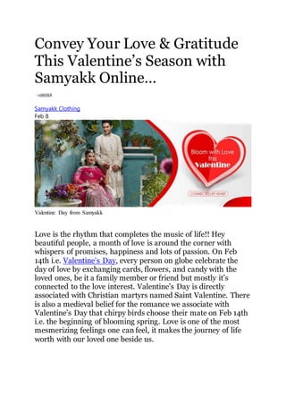 Convey Your Love & Gratitude
This Valentine’s Season with
Samyakk Online…
Samyakk Clothing
Feb 8
Valentine Day from Samyakk
Love is the rhythm that completes the music of life!! Hey
beautiful people, a month of love is around the corner with
whispers of promises, happiness and lots of passion. On Feb
14th i.e. Valentine’s Day, every person on globe celebrate the
day of love by exchanging cards, flowers, and candy with the
loved ones, be it a family member or friend but mostly it’s
connected to the love interest. Valentine’s Day is directly
associated with Christian martyrs named Saint Valentine. There
is also a medieval belief for the romance we associate with
Valentine’s Day that chirpy birds choose their mate on Feb 14th
i.e. the beginning of blooming spring. Love is one of the most
mesmerizing feelings one can feel, it makes the journey of life
worth with our loved one beside us.
 