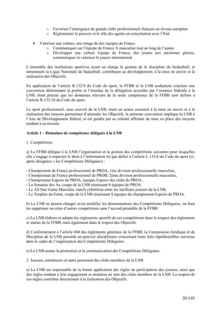 o     Favoriser l’émergence de grands clubs professionnels français au niveau européen
            o     Règlementer le pouvoir et le rôle des agents en concertation avec l’Etat

    •   Valoriser une culture, une image de des équipes de France
           o Communiquer sur l’équipe de France A masculine tout au long de l’année
           o Développer une culture Equipe de France, des jeunes aux anciennes gloires,
                communiquer et valoriser le joueur international

L’ensemble des institutions sportives ayant en charge la gestion de la discipline du basketball, et
notamment la Ligue Nationale de basketball, contribuent au développement, à la mise en œuvre et la
réalisation des Objectifs.

En application de l’article R.132-9 du Code du sport, la FFBB et la LNB souhaitent conclure une
convention déterminant la portée et l’étendue de la délégation accordée par l’instance fédérale à la
LNB, étant précisé que les domaines relevant de la seule compétence de la FFBB sont définis à
l’article R.132-10 du Code du sport.

Le sport professionnel, sous couvert de la LNB, étant un acteur essentiel à la mise en œuvre et à la
réalisation des moyens permettant d’atteindre les Objectifs, la présente convention implique la LNB à
l’Axe de Développement fédéral, et est guidée par sa volonté affirmée de mise en place des moyens
tendant à sa réussite.

Article 1 – Domaines de compétence délégués à la LNB

1. Compétitions

a) La FFBB délègue à la LNB l’organisation et la gestion des compétitions suivantes pour lesquelles
elle s’engage à respecter le droit à l’information tel que défini à l’article L.133-6 du Code du sport (ci-
après désignées « les Compétitions Déléguées) :

- Championnat de France professionnel de PROA, 1ère division professionnelle masculine,
- Championnat de France professionnel de PROB, 2éme division professionnelle masculine,
- Championnat Espoirs de PROA, équipes Espoirs des clubs de PROA,
- La Semaine des As, coupe de la LNB réunissant 8 équipes de PROA,
- Le All Star Game Masculin, match exhibition entre les meilleurs joueurs de la LNB,
- Le Trophée du Futur, coupe de la LNB réunissant 8 équipes du championnat Espoirs de PROA.

b) La LNB ne pourra changer et/ou modifier les dénominations des Compétitions Déléguées, ou bien
les supprimer ou créer d’autres compétitions sans l’accord préalable de la FFBB.

c) La LNB élabore et adopte les règlements sportifs de ces compétitions dans le respect des règlements
et statuts de la FFBB, mais également dans le respect des Objectifs.

d) Conformément à l’article 604 des règlements généraux de la FFBB, la Commission Juridique et de
Discipline de la LNB possède un pouvoir disciplinaire concernant touts faits répréhensibles survenus
dans le cadre de l’organisation des Compétitions Déléguées.

e) La LNB assure la promotion et la communication des Compétitions Déléguées.

2. Joueurs, entraîneurs et autre personnel des clubs membres de la LNB

a) La LNB est responsable de la bonne application des règles de participation des joueurs, ainsi que
des règles tendant à leur engagement et mutation au sein des clubs membres de la LNB. Le respect de
ces règles contribue directement à la réalisation des Objectifs.



                                                                                                   20/195
 