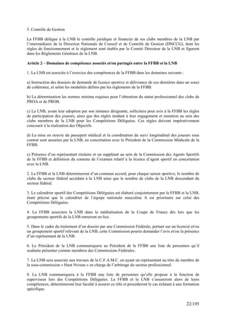 5. Contrôle de Gestion

La FFBB délègue à la LNB le contrôle juridique et financier de ses clubs membres de la LNB par
l’intermédiaire de la Direction Nationale de Conseil et de Contrôle de Gestion (DNCCG), dont les
règles de fonctionnement et le règlement sont établis par le Comité Directeur de la LNB et figurent
dans les Règlements Généraux de la LNB.

Article 2 – Domaines de compétence associés et/ou partagés entre la FFBB et la LNB

1. La LNB est associée à l’exercice des compétences de la FFBB dans les domaines suivants :

a) Instruction des dossiers de demande de licence sportive et délivrance de ces dernières dans un souci
de cohérence, et selon les modalités définis par les règlements de la FFBB.

b) La détermination les normes minima requises pour l’obtention du statut professionnel des clubs de
PROA et de PROB.

c) La LNB, avant leur adoption par son instance dirigeante, sollicitera pour avis à la FFBB les règles
de participation des joueurs, ainsi que des règles tendant à leur engagement et mutation au sein des
clubs membres de la LNB pour les Compétitions Déléguées. Ces règles doivent impérativement
concourir à la réalisation des Objectifs.

d) La mise en oeuvre du passeport médical et la coordination du suivi longitudinal des joueurs sous
contrat sont assurées par la LNB, en concertation avec le Président de la Commission Médicale de la
FFBB.

e) Présence d’un représentant titulaire et un suppléant au sein de la Commission des Agents Sportifs
de la FFBB et définition du contenu de l’examen relatif à la licence d’agent sportif en concertation
avec la LNB.

2. La FFBB et la LNB détermineront d’un commun accord, pour chaque saison sportive, le nombre de
clubs du secteur fédéral accédant à la LNB ainsi que le nombre de clubs de la LNB descendant du
secteur fédéral.

3. Le calendrier sportif des Compétitions Déléguées est élaboré conjointement par la FFBB et la LNB,
étant précisé que le calendrier de l’équipe nationale masculine A est prioritaire sur celui des
Compétitions Déléguées.

4. La FFBB associera la LNB dans la médiatisation de la Coupe de France dès lors que les
groupements sportifs de la LNB entreront en lice.

5. Dans le cadre du traitement d’un dossier par une Commission Fédérale, portant sur un licencié et/ou
un groupement sportif relevant de la LNB, cette Commission pourra demander l’avis et/ou la présence
d’un représentant de la LNB.

6. Le Président de la LNB communiquera au Président de la FFBB une liste de personnes qu’il
souhaite présenter comme membres des Commissions Fédérales.

7. La LNB sera associée aux travaux de la C.F.A.M.C. en ayant un représentant au titre de membre de
la sous-commission « Haut Niveau » en charge de l’arbitrage du secteur professionnel.

8. La LNB communiquera à la FFBB une liste de personnes qu’elle propose à la fonction de
superviseur lors des Compétitions Déléguées. La FFBB et la LNB s’assureront alors de leurs
compétences, détermineront leur faculté à assurer ce rôle et procèderont le cas échéant à une formation
spécifique.


                                                                                               22/195
 