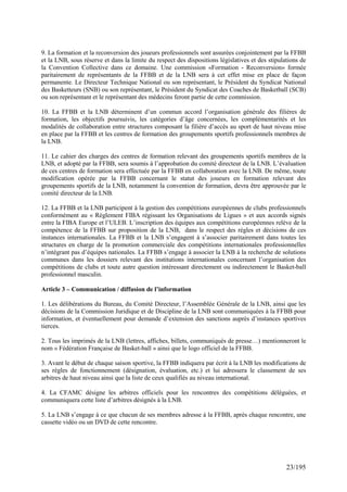 9. La formation et la reconversion des joueurs professionnels sont assurées conjointement par la FFBB
et la LNB, sous réserve et dans la limite du respect des dispositions législatives et des stipulations de
la Convention Collective dans ce domaine. Une commission «Formation - Reconversion» formée
paritairement de représentants de la FFBB et de la LNB sera à cet effet mise en place de façon
permanente. Le Directeur Technique National ou son représentant, le Président du Syndicat National
des Basketteurs (SNB) ou son représentant, le Président du Syndicat des Coaches de Basketball (SCB)
ou son représentant et le représentant des médecins feront partie de cette commission.

10. La FFBB et la LNB déterminent d’un commun accord l’organisation générale des filières de
formation, les objectifs poursuivis, les catégories d’âge concernées, les complémentarités et les
modalités de collaboration entre structures composant la filière d’accès au sport de haut niveau mise
en place par la FFBB et les centres de formation des groupements sportifs professionnels membres de
la LNB.

11. Le cahier des charges des centres de formation relevant des groupements sportifs membres de la
LNB, et adopté par la FFBB, sera soumis à l’approbation du comité directeur de la LNB. L’évaluation
de ces centres de formation sera effectuée par la FFBB en collaboration avec la LNB. De même, toute
modification opérée par la FFBB concernant le statut des joueurs en formation relevant des
groupements sportifs de la LNB, notamment la convention de formation, devra être approuvée par le
comité directeur de la LNB.

12. La FFBB et la LNB participent à la gestion des compétitions européennes de clubs professionnels
conformément au « Règlement FIBA régissant les Organisations de Ligues » et aux accords signés
entre la FIBA Europe et l’ULEB. L’inscription des équipes aux compétitions européennes relève de la
compétence de la FFBB sur proposition de la LNB, dans le respect des règles et décisions de ces
instances internationales. La FFBB et la LNB s’engagent à s’associer paritairement dans toutes les
structures en charge de la promotion commerciale des compétitions internationales professionnelles
n’intégrant pas d’équipes nationales. La FFBB s’engage à associer la LNB à la recherche de solutions
communes dans les dossiers relevant des institutions internationales concernant l’organisation des
compétitions de clubs et toute autre question intéressant directement ou indirectement le Basket-ball
professionnel masculin.

Article 3 – Communication / diffusion de l’information

1. Les délibérations du Bureau, du Comité Directeur, l’Assemblée Générale de la LNB, ainsi que les
décisions de la Commission Juridique et de Discipline de la LNB sont communiquées à la FFBB pour
information, et éventuellement pour demande d’extension des sanctions auprès d’instances sportives
tierces.

2. Tous les imprimés de la LNB (lettres, affiches, billets, communiqués de presse…) mentionneront le
nom « Fédération Française de Basket-ball » ainsi que le logo officiel de la FFBB.

3. Avant le début de chaque saison sportive, la FFBB indiquera par écrit à la LNB les modifications de
ses règles de fonctionnement (désignation, évaluation, etc.) et lui adressera le classement de ses
arbitres de haut niveau ainsi que la liste de ceux qualifiés au niveau international.

4. La CFAMC désigne les arbitres officiels pour les rencontres des compétitions déléguées, et
communiquera cette liste d’arbitres désignés à la LNB.

5. La LNB s’engage à ce que chacun de ses membres adresse à la FFBB, après chaque rencontre, une
cassette vidéo ou un DVD de cette rencontre.




                                                                                                 23/195
 