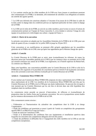 6. Les contrats conclus par les clubs membres de la LNB avec leurs joueurs et entraîneurs pourront
être communiqués à la FFBB, à sa demande, afin notamment de satisfaire à ses obligations en matière
de contrôle des agents sportifs.

7. La LNB sera informée des sanctions adoptées à l’encontre d’un joueur de la LNB dans le cadre de
la lutte contre le dopage dans les conditions prévues au règlement particulier de lutte contre le dopage
de la FFBB.

8. La LNB sera le relais de la FFBB, au sein de ses clubs membres, pour la mise en œuvre d’actions de
communication portant sur l’équipe de France masculine A, et/ou tendant à valoriser l’image de cette
équipe et/ou promouvoir et développer une culture « équipe de France ».

Article 4 - Durée de la convention

La présente convention est adoptée par les Assemblées Générales de la FFBB et de la LNB, pour une
durée de quatre (4) ans, à compter du 1er juillet 2009 et jusqu’au 30 juin 2013.

Cette convention et ses modifications ne prennent effet qu'après approbation par les assemblées
générales de la FFBB et de la LNB, ainsi qu’après leur approbation par le Ministre chargé des sports.

Article 5 : Contrôle

Le Comité Directeur de la FFBB peut se saisir, pour éventuellement les réformer, de toutes les
décisions prises par l'assemblée générale de la LNB et par les instances élues ou nommées de la LNB
qui seraient contraires aux statuts de la FFBB, à ses règlements, ou à l'intérêt supérieur du Basket-ball,
ou contraire aux Objectifs.

Dans cette hypothèse, une concertation préalable entre le Comité Directeur de la LNB et celui de la
FFBB devra être organisée et la procédure de conciliation prévue à l'article 8 de la présente convention
devra être actionnée avant toute réforme éventuelle par le Comité Directeur de la FFBB.

Article 6 – Commission Mixte FFBB/LNB

Il sera institué une Commission Mixte FFBB/LNB composée de deux représentants de la FFBB et de
deux représentants de la LNB. Les membres de la Commission Mixte FFBB/LNB sont élus par les
Comités Directeurs de la FFBB et de la LNB pour une durée indéterminée. Ils peuvent être révoqués à
tout moment par les Comités Directeurs qui les ont élus et devront dans une telle hypothèse être
remplacés dans les meilleurs délais.

La commission mixte possède un pouvoir d’intervention, de réflexion et éventuellement de
proposition dans les limites fixées par la présente convention. Ses avis et propositions seront étudiés
par les instances décisionnaires de la FFBB et de la LNB.

Elle a notamment comme mission :

- l’élaboration et l’harmonisation du calendrier des compétitions dont la LNB à en charge
l’organisation ;
- l’étude des problèmes qui pourraient se poser à partir de l’entrée en compétition des groupements
sportifs PRO A et PRO B en Coupe de France ;
- l’étude du statut de l’entraîneur LNB ;
- l’étude et la détermination des conditions liées aux équipements et installations sportives dans
lesquelles les rencontres des compétitions déléguées doivent être jouées.
- L’étude des problèmes et difficultés liés à l’engagement des clubs membres de la LNB au sein des
compétitions européennes.



                                                                                                  24/195
 