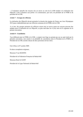 - L’évaluation annuelle des moyens mis en œuvre au sein de la LNB tendant à la réalisation des
Objectifs. Cette évaluation sera portée à la connaissance, par écrit, du président de la FFBB et du
président de la LNB.

Article 7 – Groupes de réflexion

La réalisation des Objectifs devant permettre la réussite des équipes de France aux Jeux Olympiques
2012 passe indéniablement par une réflexion commune de la FFBB et de la LNB.

A ce titre, des groupes paritaires de réflexion seront mise en œuvre quant aux moyens pouvant être
adoptés pour la réalisation de ces Objectifs, au plus tard dans les 6 (six( mois de la signature de la
présent convention.

Article 8 – Conciliation

Tout différend entre la FFBB et la LNB, y compris tout litige ne portant pas sur un sujet traité par la
présente convention, sera soumis à un préalable de conciliation entre le Président de la FFBB et le
Président de la LNB, assistés chacun de deux personnes de leur choix.


Fait à Paris, le 07 octobre 2009.

En deux exemplaires originaux,

Monsieur Yvan MAININI

Président de la Fédération Française de Basket-ball

Monsieur René LE GOFF

Président de la Ligue Nationale de Basket-ball




                                                                                               25/195
 