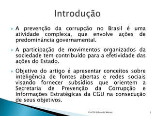 A prevenção da corrupção no Brasil é uma atividade complexa, que envolve ações de predominância governamental.A participação de movimentos organizados da sociedade tem contribuído para a efetividade das ações do Estado.Objetivo do artigo é apresentar conceitos sobre inteligência de fontes abertas e redes sociais visando fornecer subsídios que orientem a Secretaria de Prevenção da Corrupção e Informações Estratégicas da CGU na consecução de seus objetivos.Introdução2Prof Dr Eduardo Moresi
