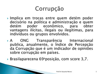 Implica em trocas entre quem detém poder decisório na política e administração e quem detém poder econômico, para obter vantagens ilícitas, ilegais ou ilegítimas, para indivíduos ou grupos envolvidos.A ONG Transparência Internacional publica, anualmente, o Índice de Percepção da Corrupção que é um indicador de opiniões sobre corrupção em países.Brasilaparecena 69aposição, com score 3,7.Corrupção3Prof Dr Eduardo Moresi