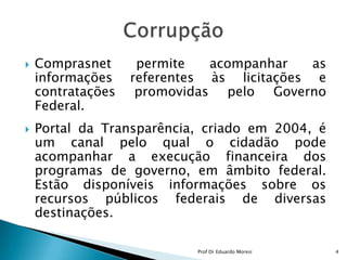 Comprasnet permite acompanhar as informações referentes às licitações e contratações promovidas pelo Governo Federal.Portal da Transparência, criado em 2004, é um canal pelo qual o cidadão pode acompanhar a execução financeira dos programas de governo, em âmbito federal. Estão disponíveis informações sobre os recursos públicos federais de diversas destinações.  Corrupção4Prof Dr Eduardo Moresi