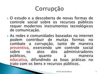 O estudo e a descoberta de novas formas de controle social sobre os recursos públicos requer modernos instrumentos tecnológicos de comunicação. As redes e comunidades baseadas na internet podem contribuir de muitas formas no combate a corrupção, tanto de maneira preventiva, exercendo um controle social sobre os atos dos administradores públicos, quanto à maneira educativa, difundindo as boas práticas no trato com os bens e recursos públicos.Corrupção5Prof Dr Eduardo Moresi