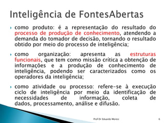 como produto: é a representação do resultado do processo de produção de conhecimento, atendendo a demanda do tomador de decisão, tornando o resultado obtido por meio do processo de inteligência;como organização: apresenta as estruturas funcionais, que tem como missão crítica a obtenção de informações e a produção de conhecimento de inteligência, podendo ser caracterizados como os operadores da inteligência;como atividade ou processo: refere-se à execução ciclo de inteligência por meio da identificação de necessidades de informação, coleta de dados, processamento, análise e difusão. Inteligência de FontesAbertas6Prof Dr Eduardo Moresi