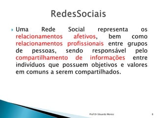 Uma Rede Social representa os relacionamentos afetivos, bem como relacionamentos profissionais entre grupos de pessoas, sendo responsável pelo compartilhamento de informações entre indivíduos que possuem objetivos e valores em comuns a serem compartilhados.RedesSociais8Prof Dr Eduardo Moresi