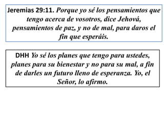 Jeremias 29:11. Porque yo sé los pensamientos que
tengo acerca de vosotros, dice Jehová,
pensamientos de paz, y no de mal, para daros el
fin que esperáis.
DHH Yo sé los planes que tengo para ustedes,
planes para su bienestar y no para su mal, a fin
de darles un futuro lleno de esperanza. Yo, el
Señor, lo afirmo.
 