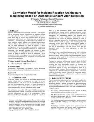 Conviction Model for Incident Reaction Architecture
Monitoring based on Automatic Sensors Alert Detection
Christophe Feltus and Djamel Khadraoui
Public Research Centre Henri Tudor,
29, avenue John F. Kennedy
L-1855 Luxembourg-Kirchberg, Luxembourg
christophe.feltus@tudor.lu
ABSTRACT
Dynamic distributed wireless networks constitute a critical pillar
for the information system. Nonetheless, the openness of these
networks makes them very sensitive to external attack such as the
DoS. Being able to monitor the conviction level of network
components and to react in a short time once an incident is
detected is a crucial challenge for their survival. In order to face
those problems, research tends to evolve towards more dynamic
solutions that are able to detect and validate network anomalies
and to adapt themselves in order to retrieve a secure
configuration. In this position paper, we complete our previous
works and make the assignment of functions to agents more
contextual. Our approach considers the concept of agent
responsibility that we assigned dynamically to agent and that we
exploit in order to analyze the level of “conviction” in the
component. In this current paper, we provide an insight of the
architecture without depicting the assignment mechanism neither
the conviction calculation.
Categories and Subject Descriptors
H.2.7: Security, Integrity, and Protection.
General Terms
Management, Measurement, Performance, Design, Reliability,
Experimentation, Security, Standardization, Verification.
Keywords
Keywords are your own designated keywords.
1. INTRODUCTION
Wide-area wireless data services are provided by heterogeneous
entities which have to communicate in order to forward
information from A to B. In our case, we consider the security of
this kind of wireless overlay networks. To ensure the security of
the information system, entities have to collaborate in order to
detect, forward, make decision and react in case of attack.
The architecture proposed in ReD project [1] defines an advanced
single management console for security incident detection and
reaction management, as part of a comprehensive Secure
Information Management (SIM) system. Despite its capacity to
detect [15] and characterize attacks, react accurately and
automatically, and manage network equipment policy to protect
the infrastructure, no mechanism has been defined to include the
requirement for autonomous reaction and dynamic self-
reconfiguration of the architecture. Each entity has a
responsibility e.g. detect an intrusion, forward the alert if
necessary, aggregate and correlate the information from possible
multiple sources, decide to apply a new security policy and
disseminate the new policy. But what is the behavior to adopt if
an entity becomes malicious after an attack? Which other entity
will take its responsibility? And how can we assure that this
alternative entity is the more appropriate to take the
responsibility?
Our objective is to extend the solution proposed in [2] with (i) a
set of policies that specifies and represents the responsibilities
assigned to agents, and (ii) with an conviction model able to give
an assurance value based on the verification of responsibility
fulfillment by the assigned agent.
The paper is structured as following: Section II details the ReD
architecture and explains how agents interact in order to detect
incidents and react accordingly. Section III presents the
responsibility model and its instantiation for our use-case
specification. Section IV links the responsibility model to a
conviction model, evaluates the responsibility of the network
components at a period of time (p) and provides a conviction
value for all of them. Section V proves the conceptual validity
from a Lab Case deployment and last section concludes the paper
and introduces future works.
2. ReD ARCHITECTURE
The reaction architecture presented in this section is based on the
ReD project [1]. The ReD (Reaction after Detection) project
defines and designs a solution to enhance the detection/reaction
process and improves the overall resilience of IP networks. ReD
architectures are built around a set of four types of responsibilities
assigned to agents:
PEP (Policy Enforcement Point) enforces, outside the ReD
node, the security policies provided by the PDP.
PIE (Policy Instantiation Engine) is the agent that receives
information about attacks from the ACE and instantiates new
security policies to react to the attack.
PDP (Policy Decision Point) receives the new security policies
defined by the PIE and deploys them at the enforcement points
(PEP);
ACE (Agent Correlation Engine) is the agent in charge of
receiving alerts coming from network nodes, to correlates the
information and to forward confirmed alert to the PIE;
Permission to make digital or hard copies of all or part of this work for
personal or classroom use is granted without fee provided that copies are
not made or distributed for profit or commercial advantage and that
copies bear this notice and the full citation on the first page. To copy
otherwise, to republish, to post on servers or to redistribute to lists,
requires prior specific permission and/or a fee.
SIN'13, November 26-28, 2013, Aksaray, Turkey
Copyright © 2012 ACM 978-1-4503-1668-2/12/10... $15.00.
 