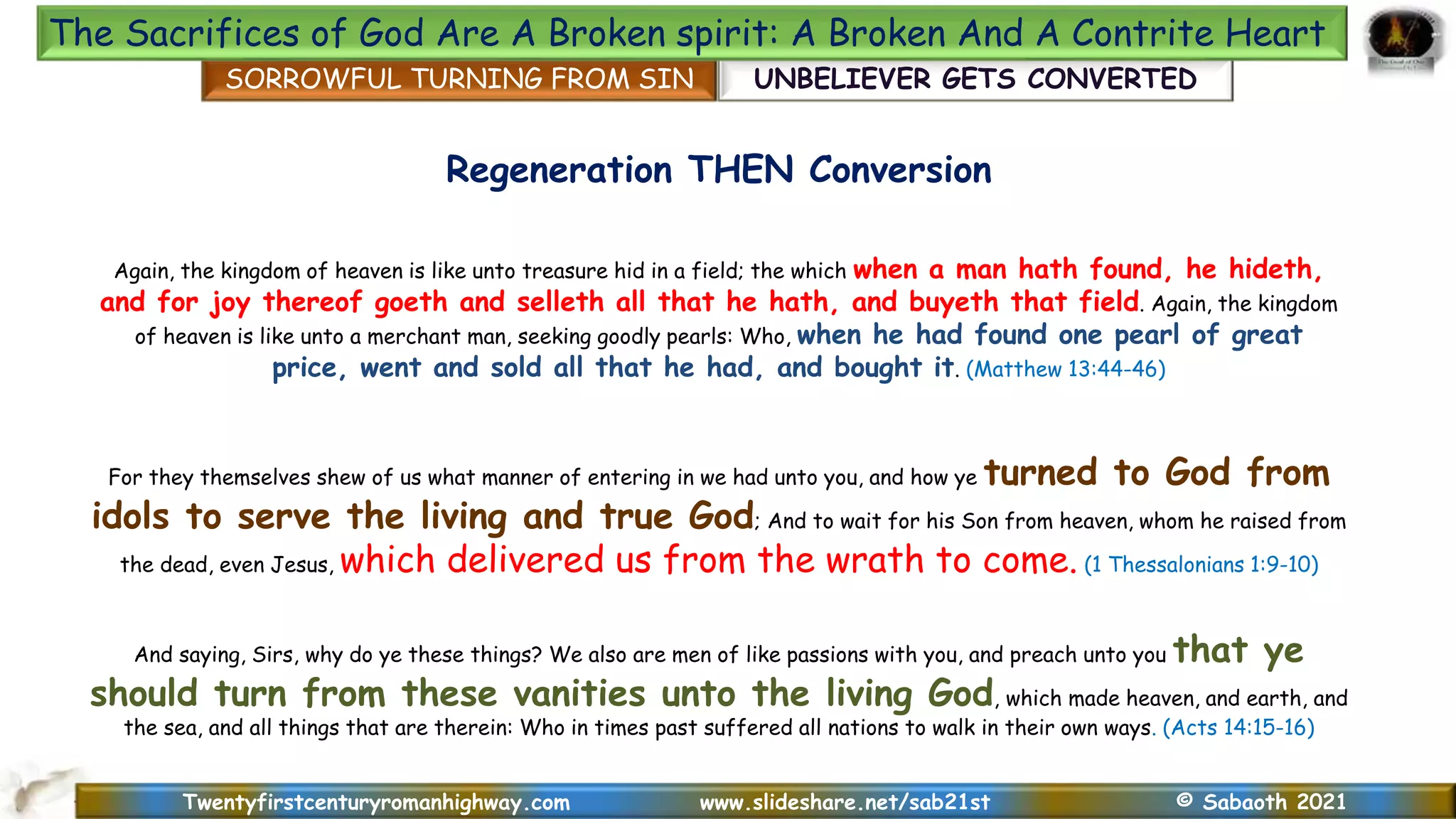 Twentyfirstcenturyromanhighway.com www.slideshare.net/sab21st © Sabaoth 2021
Regeneration THEN Conversion
Again, the kingdom of heaven is like unto treasure hid in a field; the which when a man hath found, he hideth,
and for joy thereof goeth and selleth all that he hath, and buyeth that field. Again, the kingdom
of heaven is like unto a merchant man, seeking goodly pearls: Who, when he had found one pearl of great
price, went and sold all that he had, and bought it. (Matthew 13:44-46)
For they themselves shew of us what manner of entering in we had unto you, and how ye turned to God from
idols to serve the living and true God; And to wait for his Son from heaven, whom he raised from
the dead, even Jesus, which delivered us from the wrath to come. (1 Thessalonians 1:9-10)
SORROWFUL TURNING FROM SIN UNBELIEVER GETS CONVERTED
The Sacrifices of God Are A Broken spirit: A Broken And A Contrite Heart
And saying, Sirs, why do ye these things? We also are men of like passions with you, and preach unto you that ye
should turn from these vanities unto the living God, which made heaven, and earth, and
the sea, and all things that are therein: Who in times past suffered all nations to walk in their own ways. (Acts 14:15-16)
 