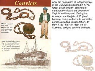 After the declaration of Independence of the USA was proclaimed in 1776, Great Britain couldn't continue to transport convicts to the colonies of Virginia and Maryland. During the American war the jails of  England  became  overcrowded  with  convicted  persons awaiting transportation.  In  May  1787  the First Fleet left for Australia, carrying convicts on board. 