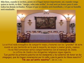 Más bien, cuando te inviten, ponte en el lugar menos importante; así, cuando venga quien te invitó, te dirá: “Amigo, sube más arriba”, lo cual será un honor para ti ante todos los demás invitados. Porque el que se ensalza será humillado, y el que se humilla será ensalzado. La actitud nada evangélica de compartir mesa y honores con los “grandes” de este mundo es una tentación en la que la mayoría, en mayor o menor grado, caemos.  No es fácil armonizar estos comportamientos con el mensaje de Jesús. La crítica de Jesús a los dirigentes religiosos sigue vigente.   “Les gustan los primeros puestos en los banquetes y los asientos de honor en las sinagogas, que les hagan reverencias por la calle y que la gente los llame maestro”  “No sea así entre vosotros”.  (Mt 23, 1-12).  