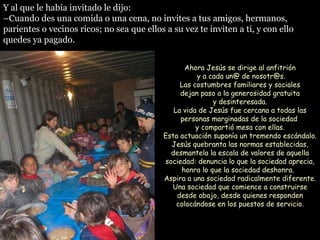 Y al que le había invitado le dijo: – Cuando des una comida o una cena, no invites a tus amigos, hermanos, parientes o vecinos ricos; no sea que ellos a su vez te inviten a ti, y con ello quedes ya pagado.  Ahora Jesús se dirige al anfitrión  y a cada un@ de nosotr@s. Las costumbres familiares y sociales  dejan paso a la generosidad gratuita  y desinteresada. La vida de Jesús fue cercana a todas las personas marginadas de la sociedad  y compartió mesa con ellas. Esta actuación suponía un tremendo escándalo. Jesús quebranta las normas establecidas, desmantela la escala de valores de aquella sociedad: denuncia lo que la sociedad aprecia, honra lo que la sociedad deshonra.  Aspira a una sociedad radicalmente diferente. Una sociedad que comience a construirse desde abajo, desde quienes responden colocándose en los puestos de servicio. 